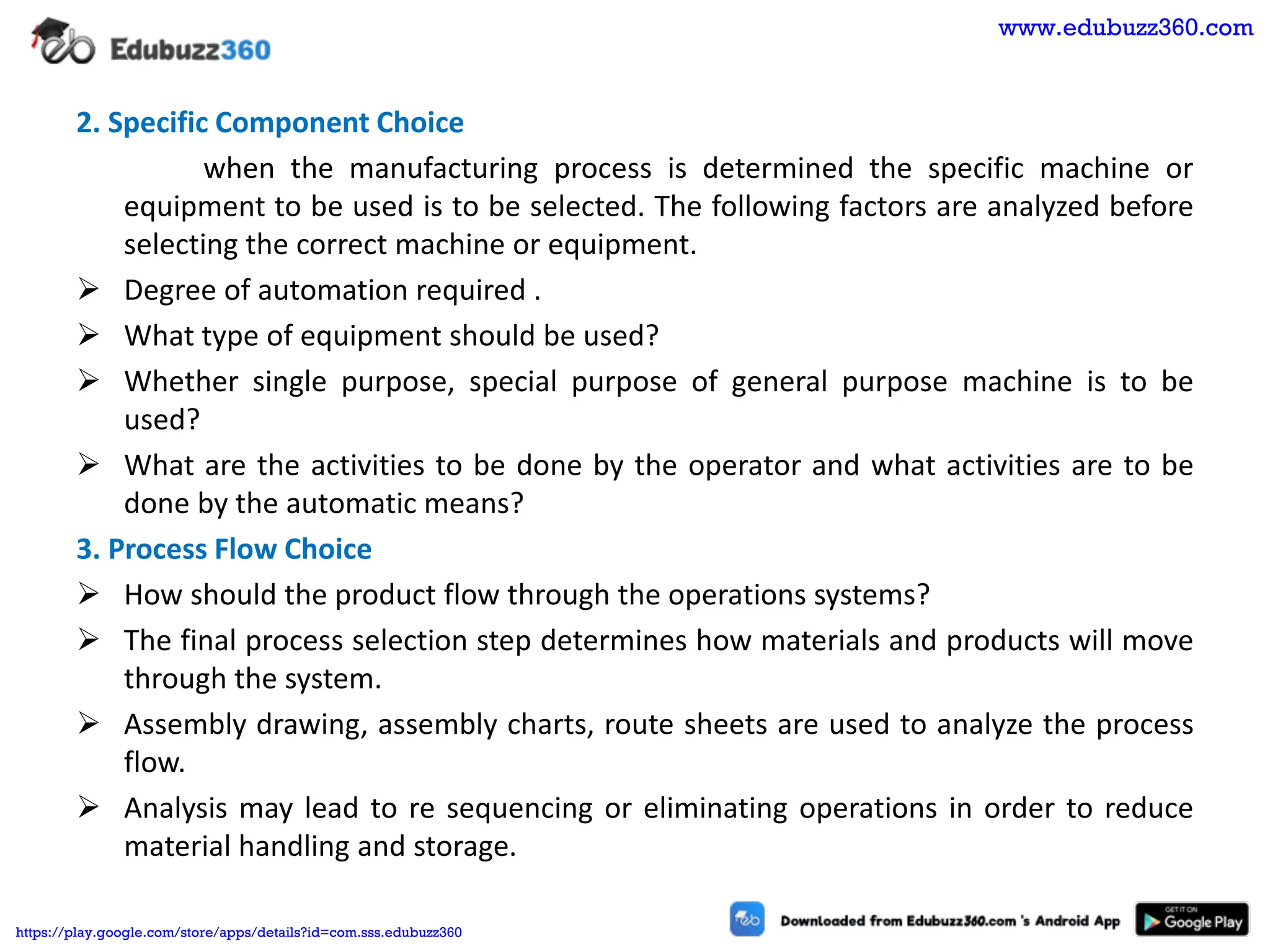 2. Specific Component Choice
when the manufacturing process is determined the specific machine or
equipment to be used is to be selected. The following factors are analyzed before
selecting the correct machine or equipment.
➢ Degree of automation required .
➢ What type of equipment should be used?
➢ Whether single purpose, special purpose of general purpose machine is to be
used?
➢ What are the activities to be done by the operator and what activities are to be
done by the automatic means?
3. Process Flow Choice
➢ How should the product flow through the operations systems?
➢ The final process selection step determines how materials and products will move
through the system.
➢ Assembly drawing, assembly charts, route sheets are used to analyze the process
flow.
➢ Analysis may lead to re sequencing or eliminating operations in order to reduce
material handling and storage.
www.edubuzz360.com
https://play.google.com/store/apps/details?id=com.sss.edubuzz360
 