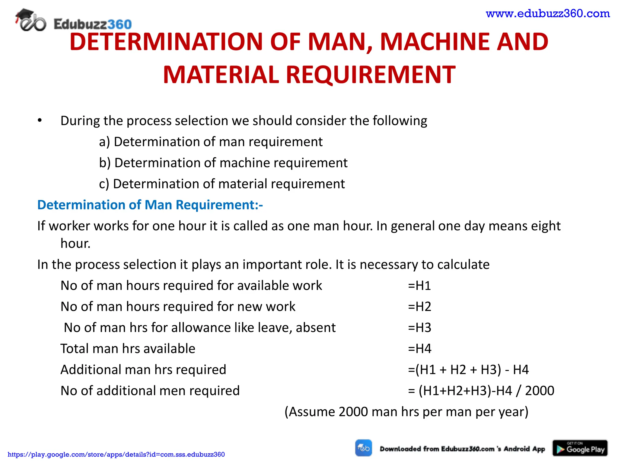 DETERMINATION OF MAN, MACHINE AND
MATERIAL REQUIREMENT
• During the process selection we should consider the following
a) Determination of man requirement
b) Determination of machine requirement
c) Determination of material requirement
Determination of Man Requirement:-
If worker works for one hour it is called as one man hour. In general one day means eight
hour.
In the process selection it plays an important role. It is necessary to calculate
No of man hours required for available work =H1
No of man hours required for new work =H2
No of man hrs for allowance like leave, absent =H3
Total man hrs available =H4
Additional man hrs required =(H1 + H2 + H3) - H4
No of additional men required = (H1+H2+H3)-H4 / 2000
(Assume 2000 man hrs per man per year)
www.edubuzz360.com
https://play.google.com/store/apps/details?id=com.sss.edubuzz360
 