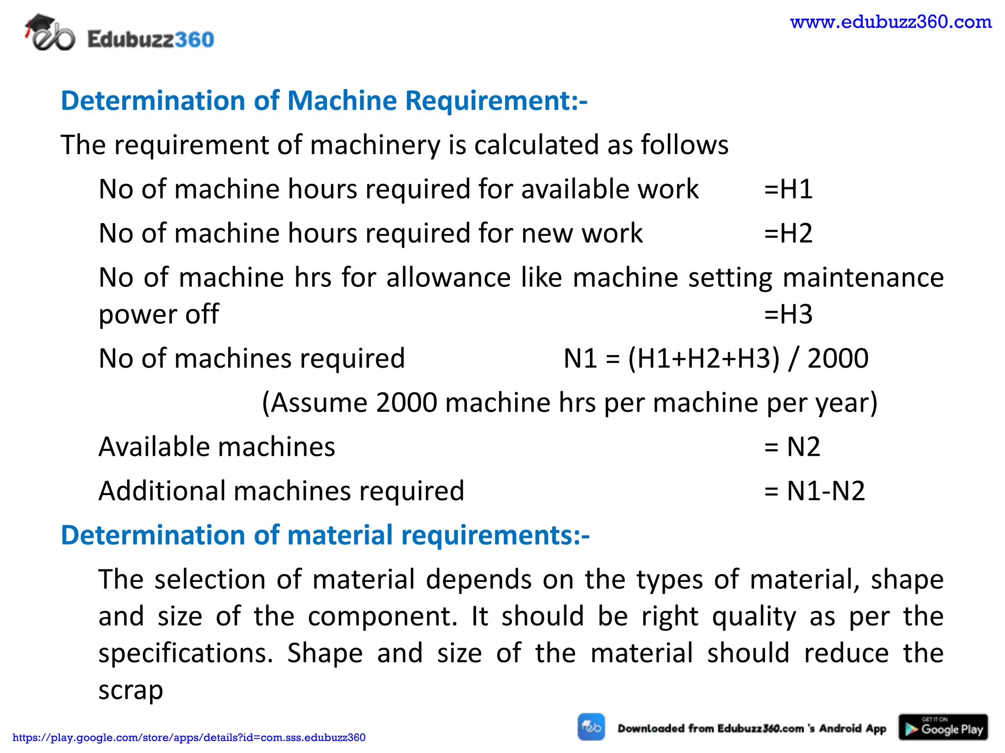 Determination of Machine Requirement:-
The requirement of machinery is calculated as follows
No of machine hours required for available work =H1
No of machine hours required for new work =H2
No of machine hrs for allowance like machine setting maintenance
power off =H3
No of machines required N1 = (H1+H2+H3) / 2000
(Assume 2000 machine hrs per machine per year)
Available machines = N2
Additional machines required = N1-N2
Determination of material requirements:-
The selection of material depends on the types of material, shape
and size of the component. It should be right quality as per the
specifications. Shape and size of the material should reduce the
scrap
www.edubuzz360.com
https://play.google.com/store/apps/details?id=com.sss.edubuzz360
 