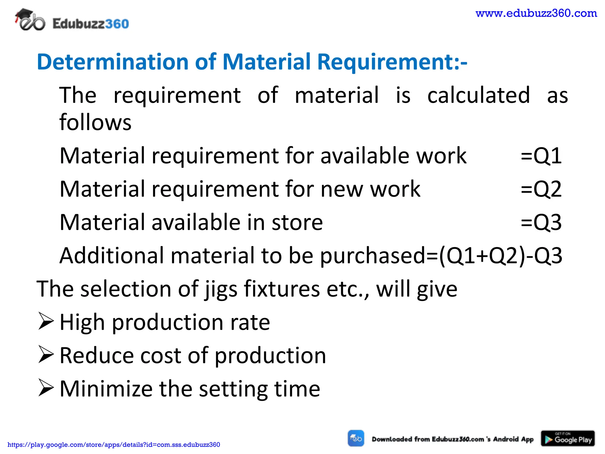 Determination of Material Requirement:-
The requirement of material is calculated as
follows
Material requirement for available work =Q1
Material requirement for new work =Q2
Material available in store =Q3
Additional material to be purchased=(Q1+Q2)-Q3
The selection of jigs fixtures etc., will give
➢High production rate
➢Reduce cost of production
➢Minimize the setting time
www.edubuzz360.com
https://play.google.com/store/apps/details?id=com.sss.edubuzz360
 