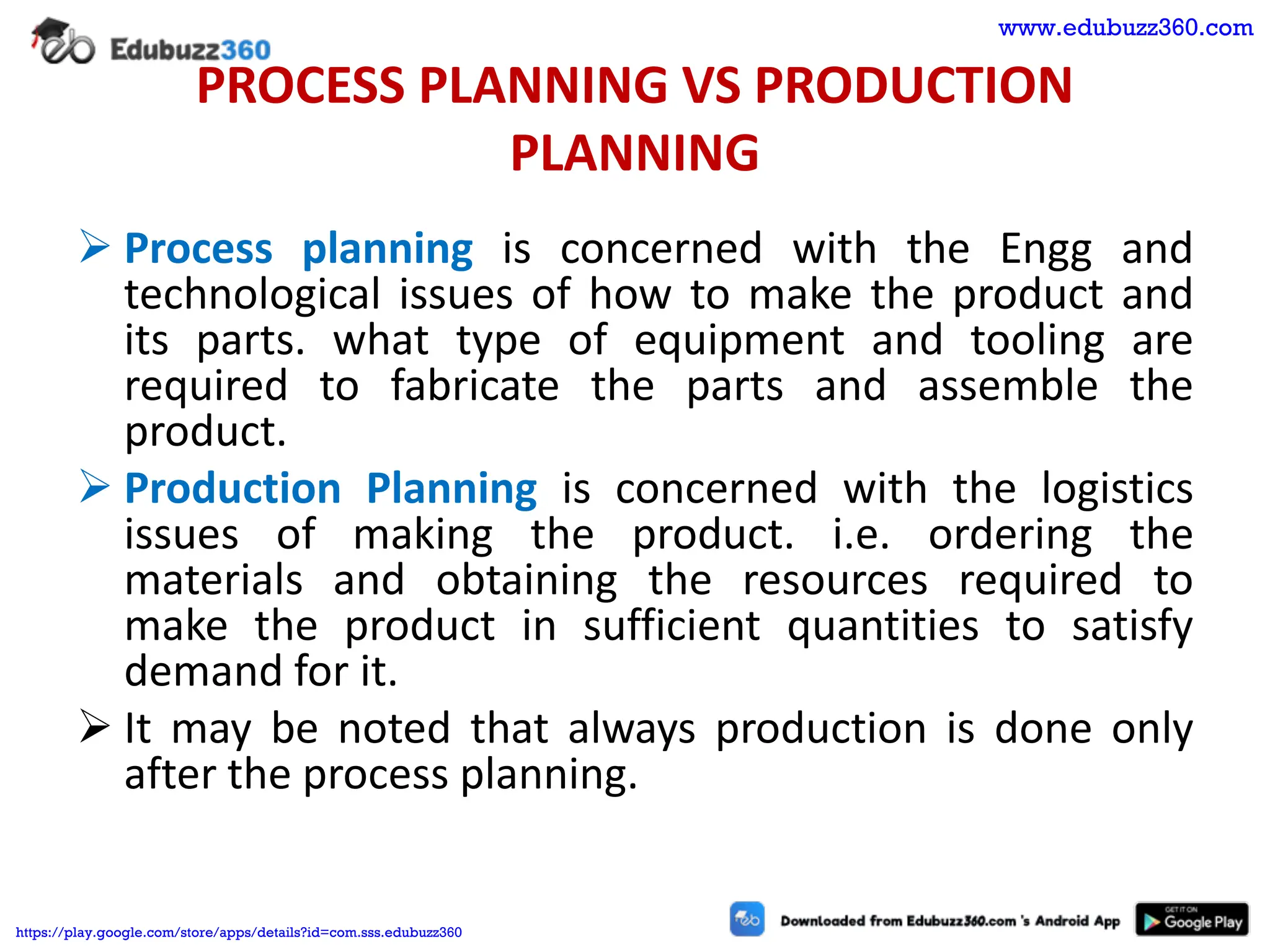 PROCESS PLANNING VS PRODUCTION
PLANNING
➢ Process planning is concerned with the Engg and
technological issues of how to make the product and
its parts. what type of equipment and tooling are
required to fabricate the parts and assemble the
product.
➢ Production Planning is concerned with the logistics
issues of making the product. i.e. ordering the
materials and obtaining the resources required to
make the product in sufficient quantities to satisfy
demand for it.
➢ It may be noted that always production is done only
after the process planning.
www.edubuzz360.com
https://play.google.com/store/apps/details?id=com.sss.edubuzz360
 