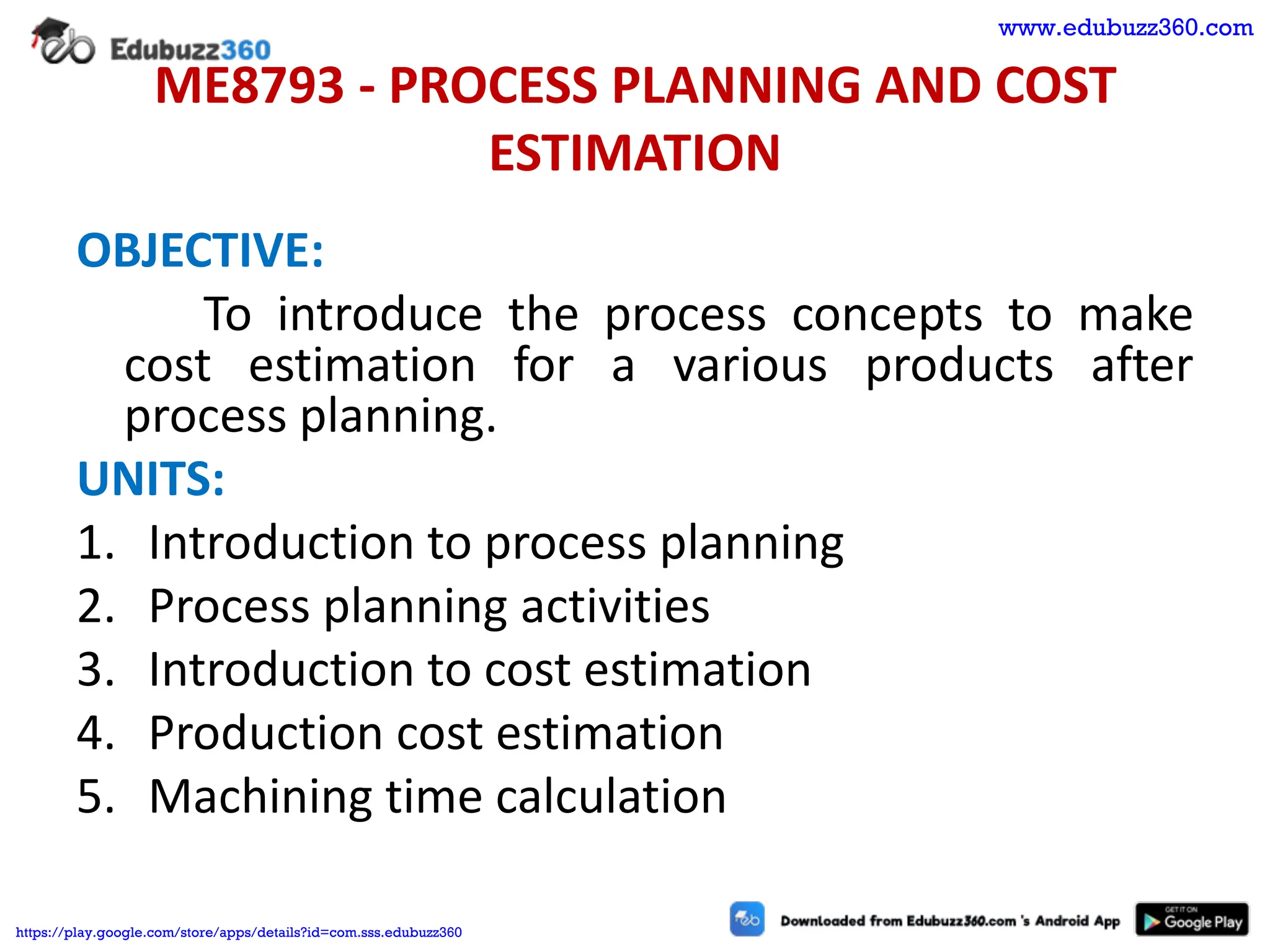 ME8793 - PROCESS PLANNING AND COST
ESTIMATION
OBJECTIVE:
To introduce the process concepts to make
cost estimation for a various products after
process planning.
UNITS:
1. Introduction to process planning
2. Process planning activities
3. Introduction to cost estimation
4. Production cost estimation
5. Machining time calculation
www.edubuzz360.com
https://play.google.com/store/apps/details?id=com.sss.edubuzz360
 
