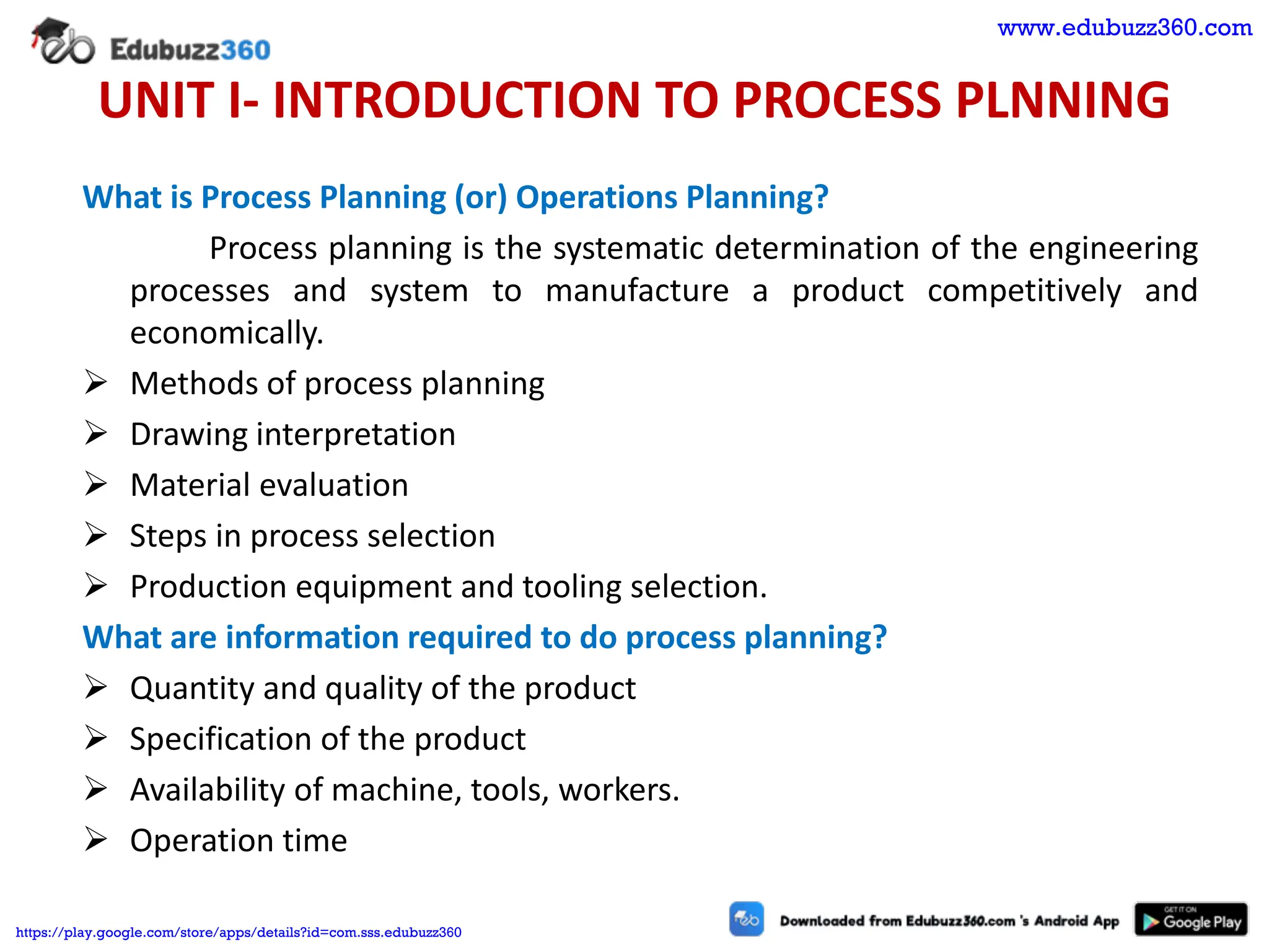 UNIT I- INTRODUCTION TO PROCESS PLNNING
What is Process Planning (or) Operations Planning?
Process planning is the systematic determination of the engineering
processes and system to manufacture a product competitively and
economically.
➢ Methods of process planning
➢ Drawing interpretation
➢ Material evaluation
➢ Steps in process selection
➢ Production equipment and tooling selection.
What are information required to do process planning?
➢ Quantity and quality of the product
➢ Specification of the product
➢ Availability of machine, tools, workers.
➢ Operation time
www.edubuzz360.com
https://play.google.com/store/apps/details?id=com.sss.edubuzz360
 