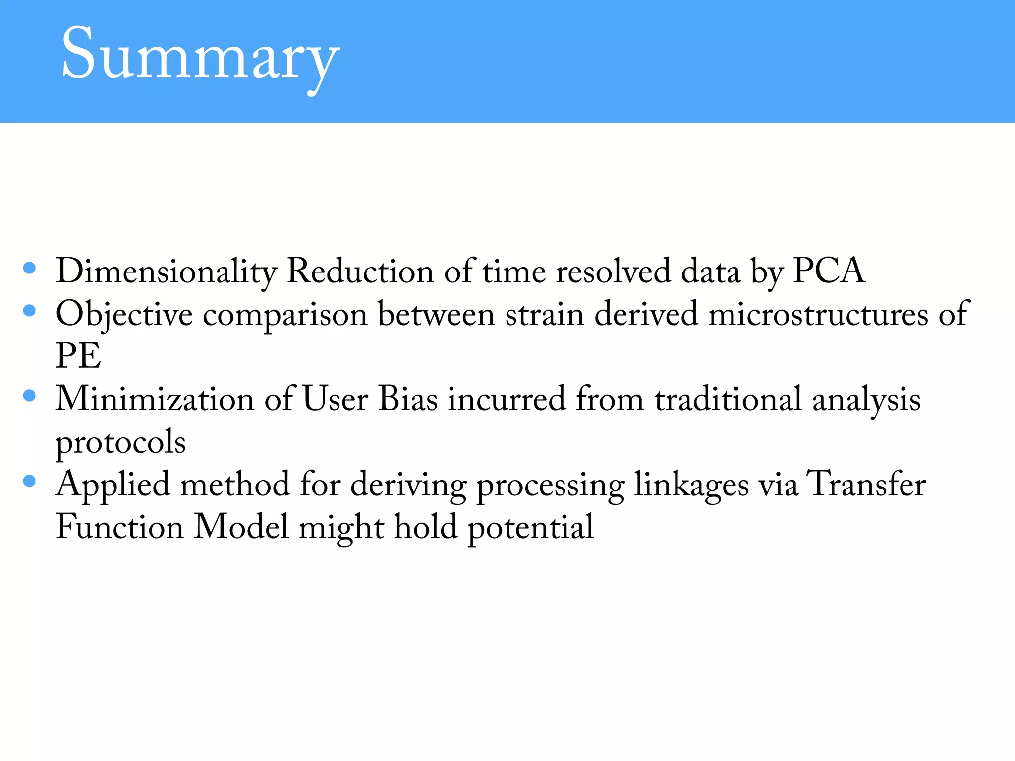 Summary
• Dimensionality Reduction of time resolved data by PCA
• Objective comparison between strain derived microstructures of
PE
• Minimization of User Bias incurred from traditional analysis
protocols
• Applied method for deriving processing linkages via Transfer
Function Model might hold potential
 