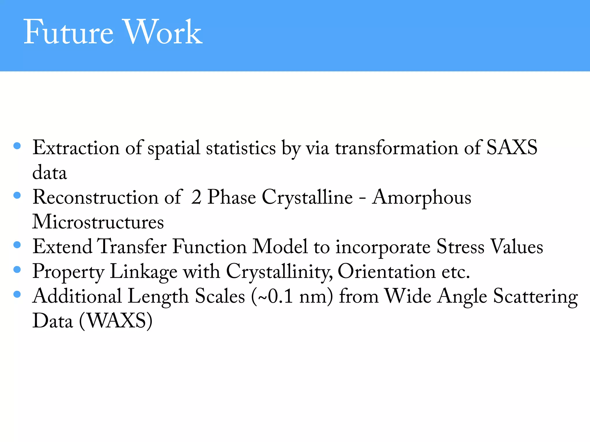 Future Work
• Extraction of spatial statistics by via transformation of SAXS
data
• Reconstruction of 2 Phase Crystalline - Amorphous
Microstructures
• Extend Transfer Function Model to incorporate Stress Values
• Property Linkage with Crystallinity, Orientation etc.
• Additional Length Scales (~0.1 nm) from Wide Angle Scattering
Data (WAXS)
 
