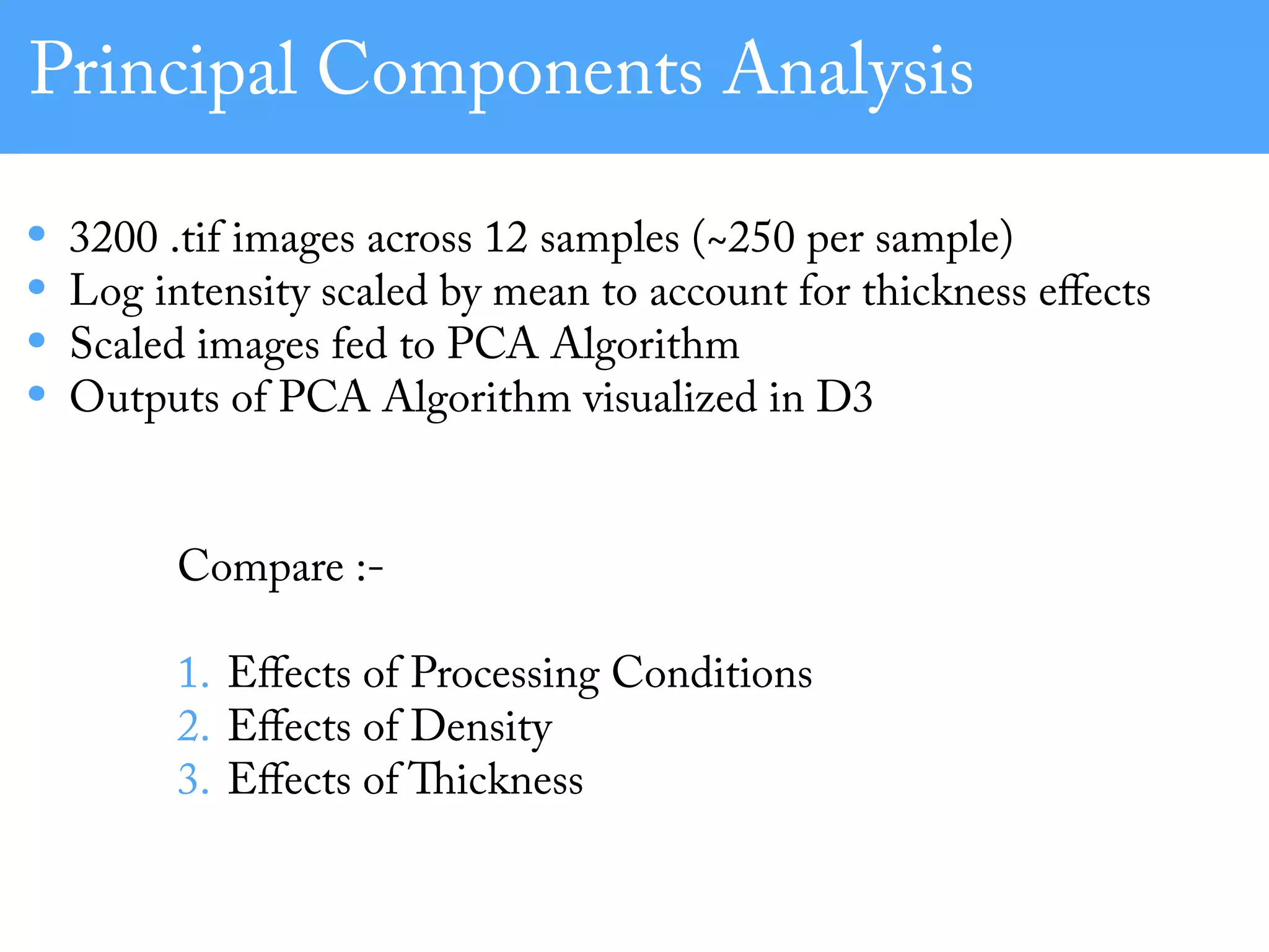 Principal Components Analysis
• 3200 .tif images across 12 samples (~250 per sample)
• Log intensity scaled by mean to account for thickness eﬀects
• Scaled images fed to PCA Algorithm
• Outputs of PCA Algorithm visualized in D3
Compare :-
1. Eﬀects of Processing Conditions
2. Eﬀects of Density
3. Eﬀects of Thickness
 