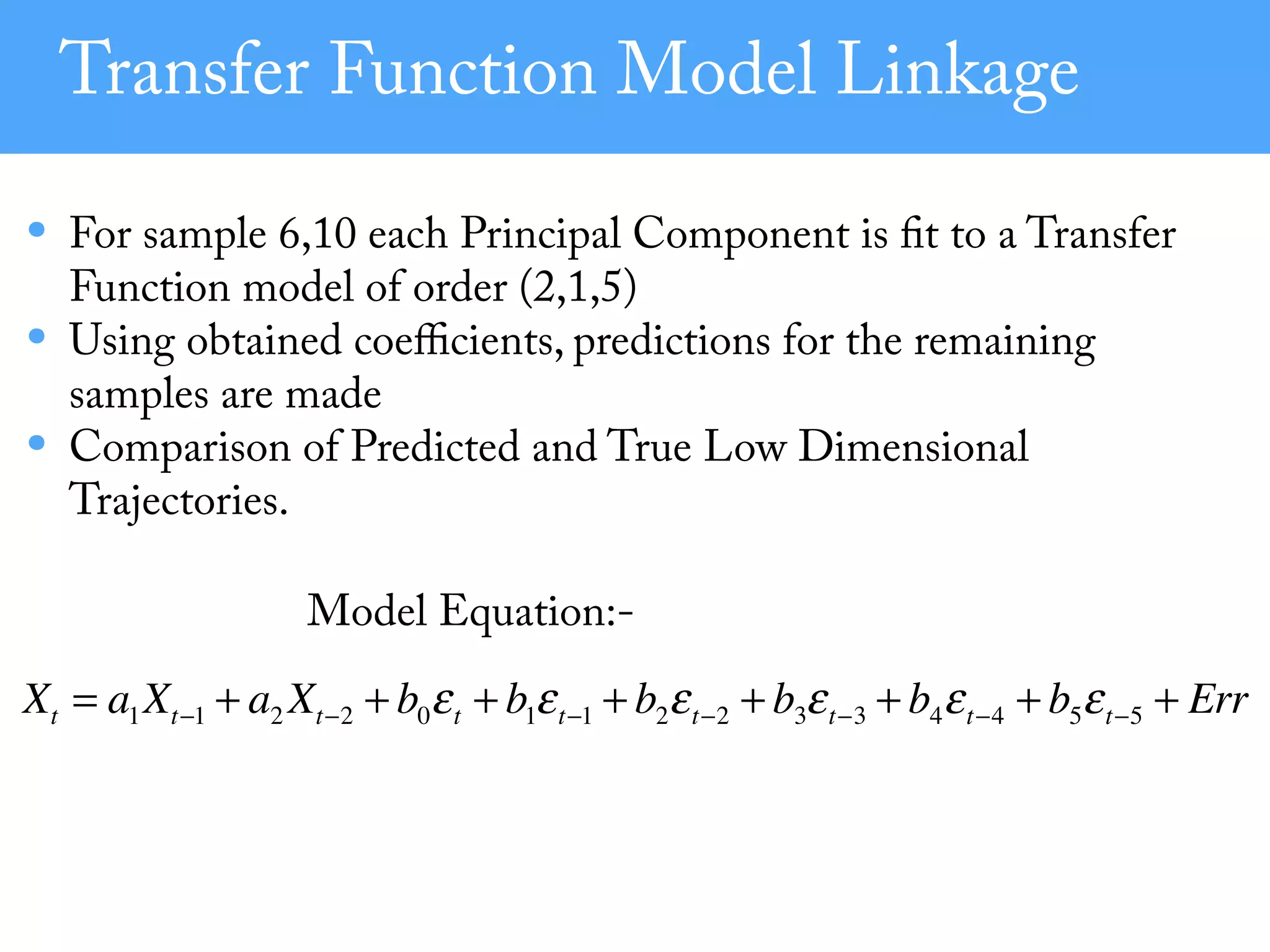 Transfer Function Model Linkage
• For sample 6,10 each Principal Component is fit to a Transfer
Function model of order (2,1,5)
• Using obtained coeﬃcients, predictions for the remaining
samples are made
• Comparison of Predicted and True Low Dimensional
Trajectories.
Model Equation:-
Xt = a1Xt−1 + a2 Xt−2 + b0εt + b1εt−1 + b2εt−2 + b3εt−3 + b4εt−4 + b5εt−5 + Err
 