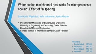 Water cooled minichannel heat sinks for microprocessor
cooling: Effect of fin spacing
Saad Ayub, Wajahat Ali, Hafiz Muhammad, Aysha Maryam
• Department of Mechanical and Aeronautical Engineering
University of Engineering and Technology, Taxila, Pakistan
• Department of Electrical Engineering,
Comsats Institute of Information Technology, Wah, Pakistan
Presenters
• Danial Sohail ME-089
• Osaid Haq ME-102
• Daniyal Iqbal ME-103
• Owais Ali ME-105
 