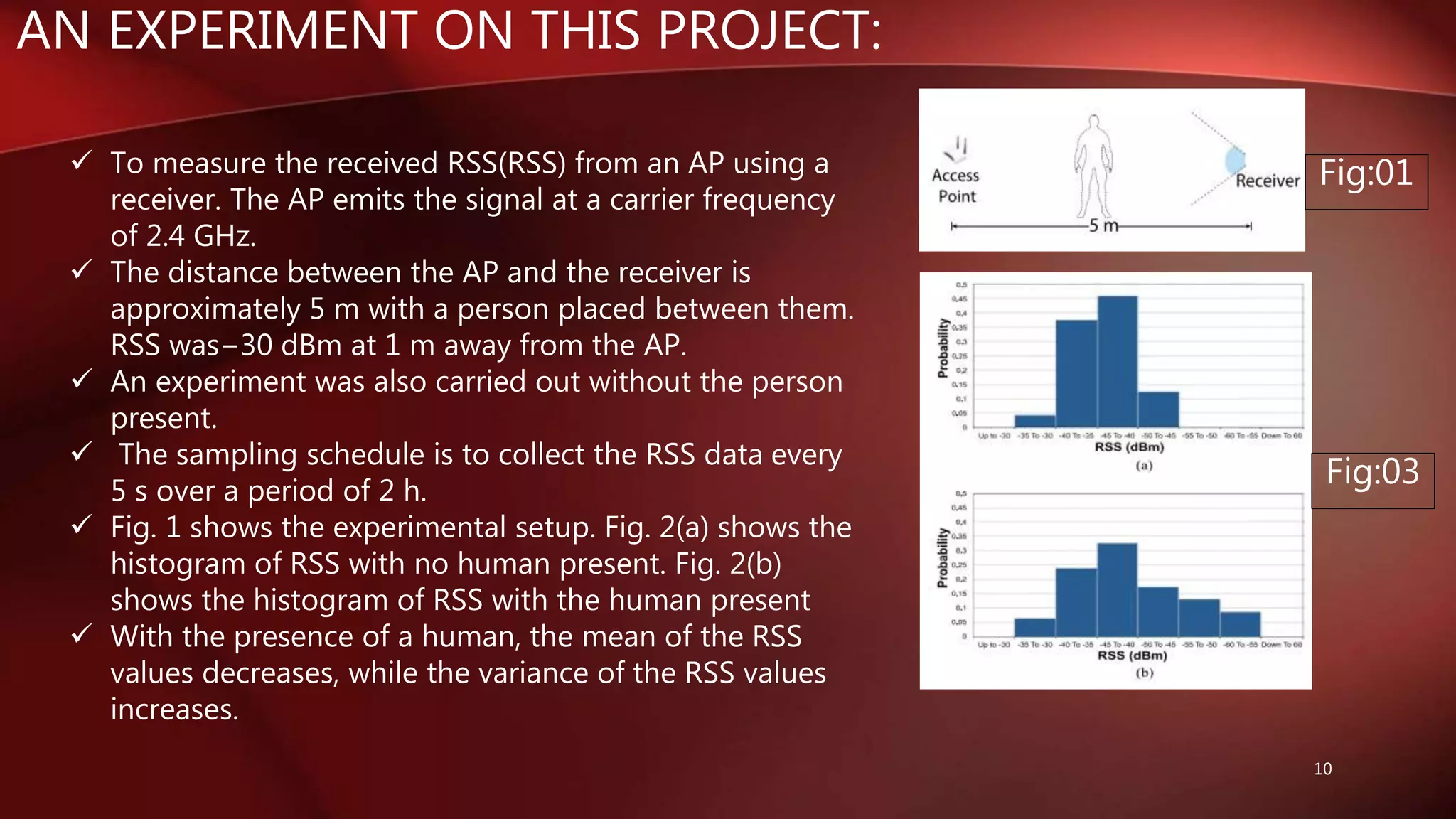 AN EXPERIMENT ON THIS PROJECT:
10
 To measure the received RSS(RSS) from an AP using a
receiver. The AP emits the signal at a carrier frequency
of 2.4 GHz.
 The distance between the AP and the receiver is
approximately 5 m with a person placed between them.
RSS was−30 dBm at 1 m away from the AP.
 An experiment was also carried out without the person
present.
 The sampling schedule is to collect the RSS data every
5 s over a period of 2 h.
 Fig. 1 shows the experimental setup. Fig. 2(a) shows the
histogram of RSS with no human present. Fig. 2(b)
shows the histogram of RSS with the human present
 With the presence of a human, the mean of the RSS
values decreases, while the variance of the RSS values
increases.
Fig:01
Fig:03
 