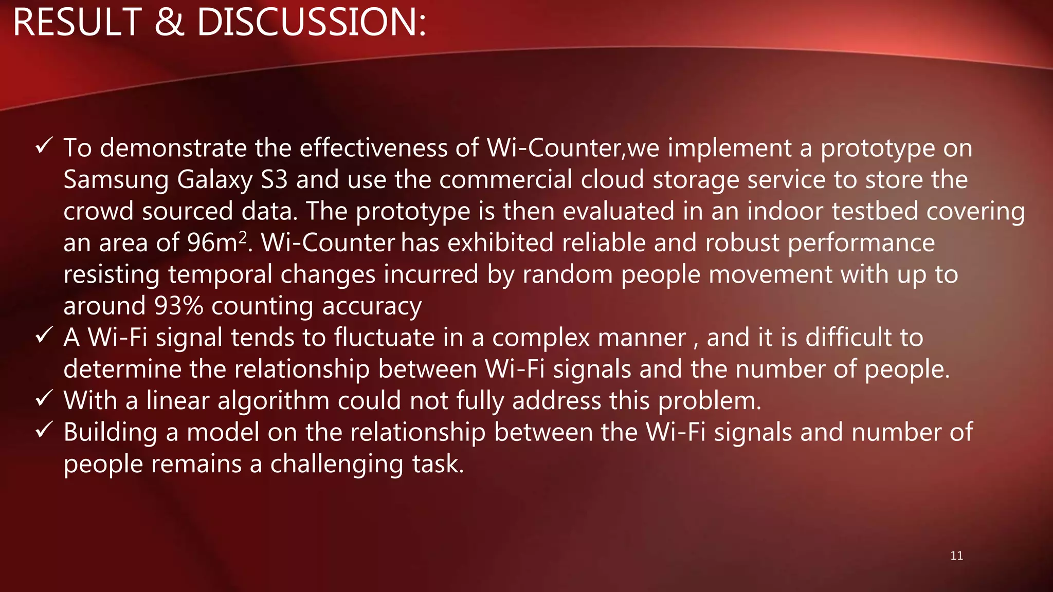 RESULT & DISCUSSION:
11
 To demonstrate the effectiveness of Wi-Counter,we implement a prototype on
Samsung Galaxy S3 and use the commercial cloud storage service to store the
crowd sourced data. The prototype is then evaluated in an indoor testbed covering
an area of 96m2. Wi-Counter has exhibited reliable and robust performance
resisting temporal changes incurred by random people movement with up to
around 93% counting accuracy
 A Wi-Fi signal tends to fluctuate in a complex manner , and it is difficult to
determine the relationship between Wi-Fi signals and the number of people.
 With a linear algorithm could not fully address this problem.
 Building a model on the relationship between the Wi-Fi signals and number of
people remains a challenging task.
 
