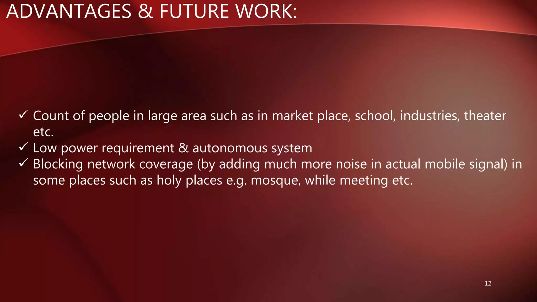 ADVANTAGES & FUTURE WORK:
12
 Count of people in large area such as in market place, school, industries, theater
etc.
 Low power requirement & autonomous system
 Blocking network coverage (by adding much more noise in actual mobile signal) in
some places such as holy places e.g. mosque, while meeting etc.
 