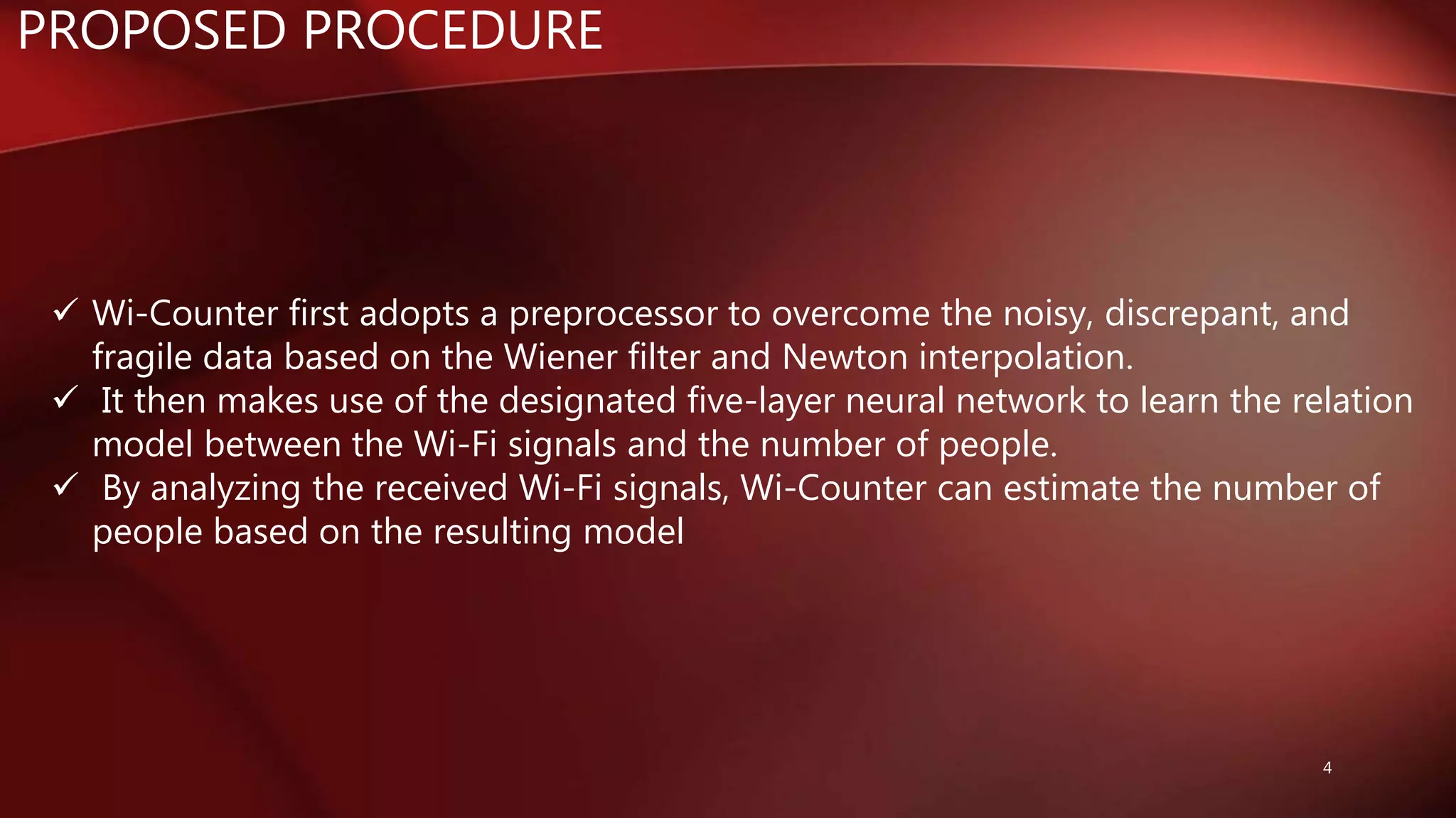 PROPOSED PROCEDURE
 Wi-Counter first adopts a preprocessor to overcome the noisy, discrepant, and
fragile data based on the Wiener filter and Newton interpolation.
 It then makes use of the designated five-layer neural network to learn the relation
model between the Wi-Fi signals and the number of people.
 By analyzing the received Wi-Fi signals, Wi-Counter can estimate the number of
people based on the resulting model
4
 