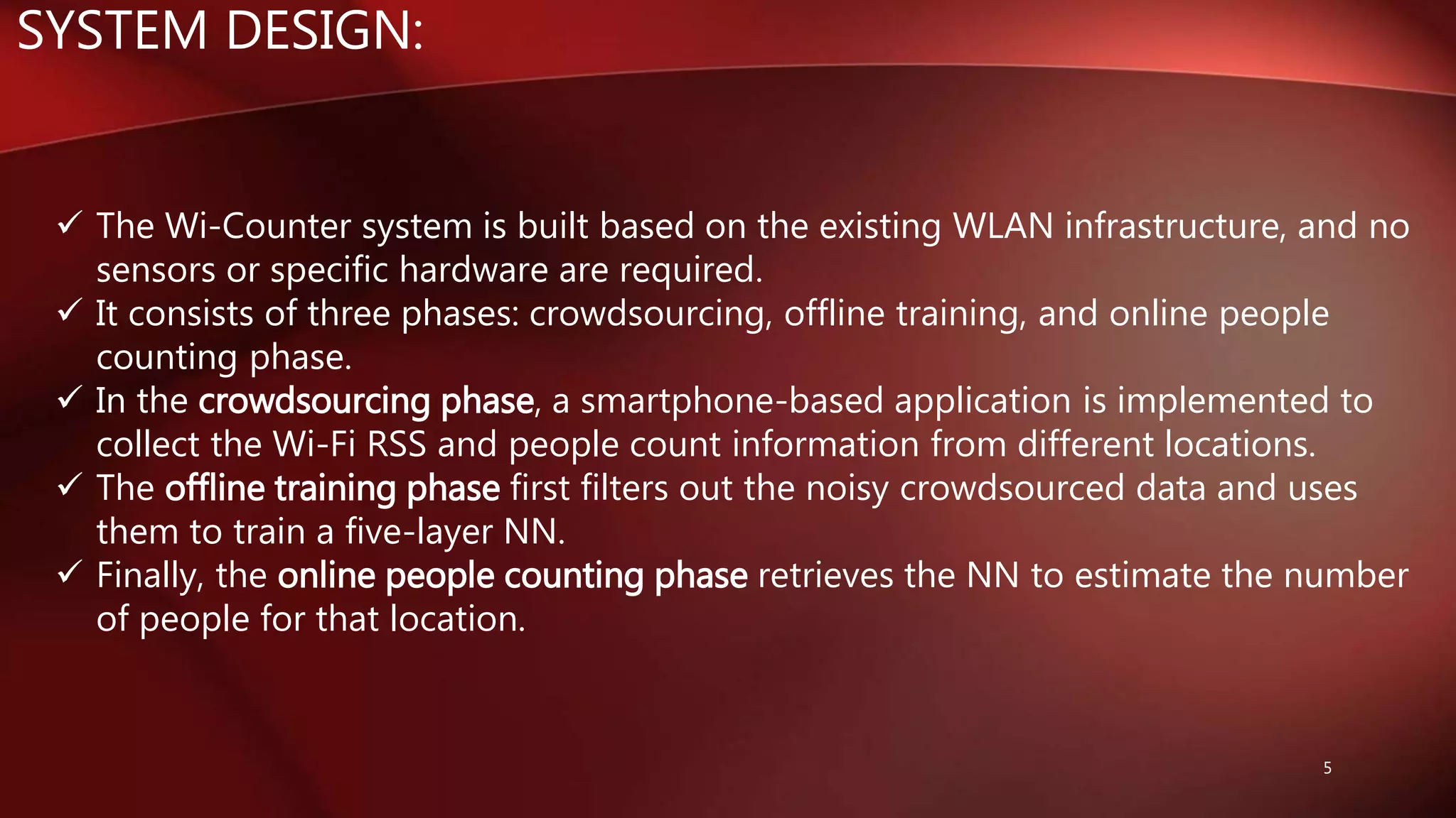 SYSTEM DESIGN:
 The Wi-Counter system is built based on the existing WLAN infrastructure, and no
sensors or specific hardware are required.
 It consists of three phases: crowdsourcing, offline training, and online people
counting phase.
 In the crowdsourcing phase, a smartphone-based application is implemented to
collect the Wi-Fi RSS and people count information from different locations.
 The offline training phase first filters out the noisy crowdsourced data and uses
them to train a five-layer NN.
 Finally, the online people counting phase retrieves the NN to estimate the number
of people for that location.
5
 