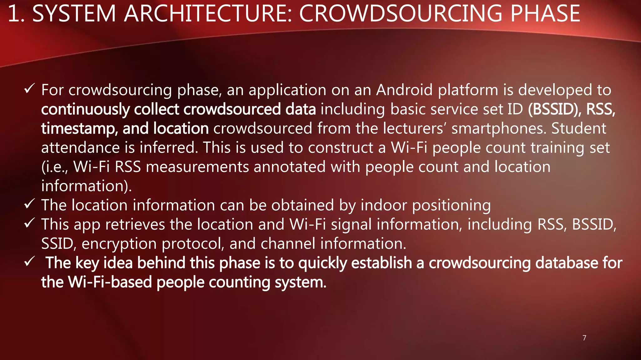 1. SYSTEM ARCHITECTURE: CROWDSOURCING PHASE
7
 For crowdsourcing phase, an application on an Android platform is developed to
continuously collect crowdsourced data including basic service set ID (BSSID), RSS,
timestamp, and location crowdsourced from the lecturers’ smartphones. Student
attendance is inferred. This is used to construct a Wi-Fi people count training set
(i.e., Wi-Fi RSS measurements annotated with people count and location
information).
 The location information can be obtained by indoor positioning
 This app retrieves the location and Wi-Fi signal information, including RSS, BSSID,
SSID, encryption protocol, and channel information.
 The key idea behind this phase is to quickly establish a crowdsourcing database for
the Wi-Fi-based people counting system.
 