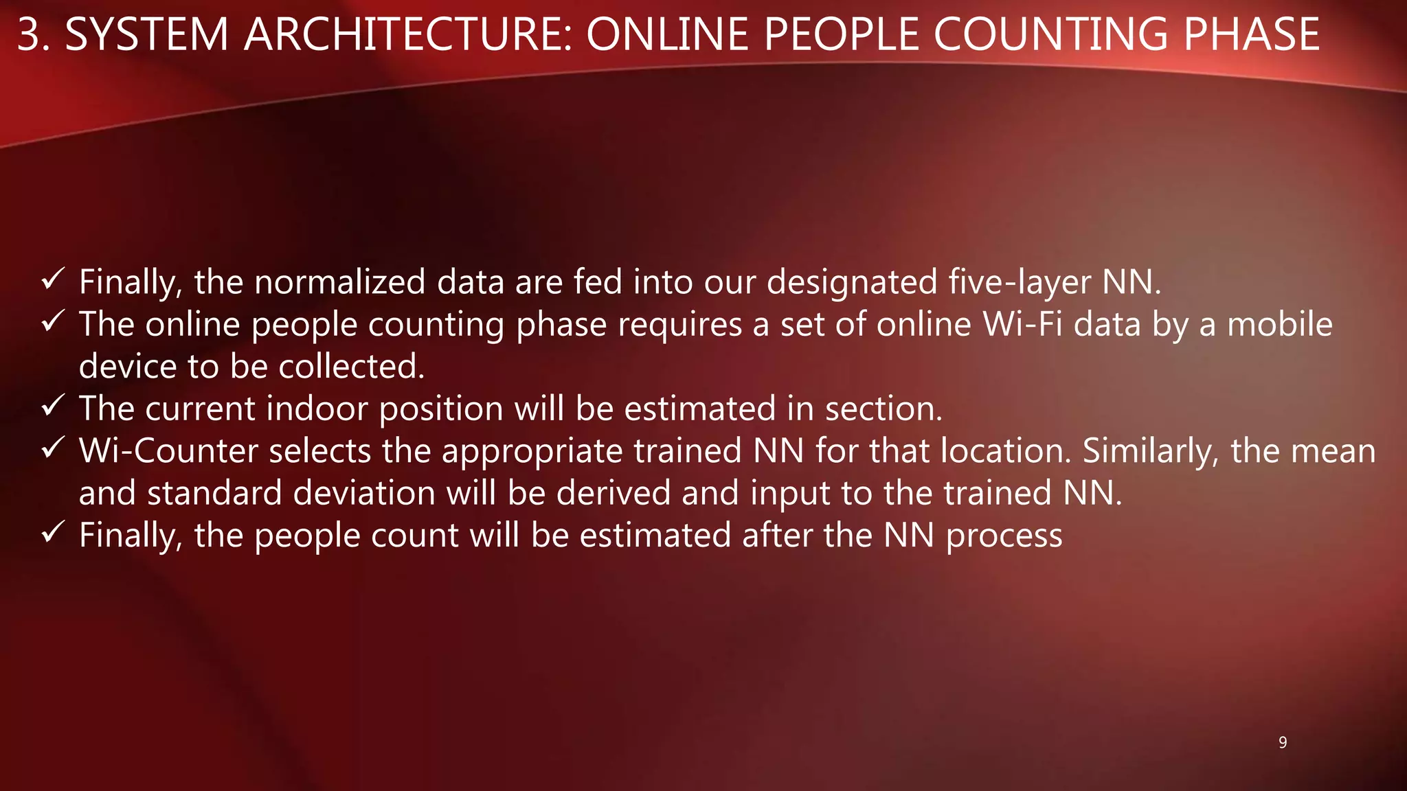 3. SYSTEM ARCHITECTURE: ONLINE PEOPLE COUNTING PHASE
9
 Finally, the normalized data are fed into our designated five-layer NN.
 The online people counting phase requires a set of online Wi-Fi data by a mobile
device to be collected.
 The current indoor position will be estimated in section.
 Wi-Counter selects the appropriate trained NN for that location. Similarly, the mean
and standard deviation will be derived and input to the trained NN.
 Finally, the people count will be estimated after the NN process
 