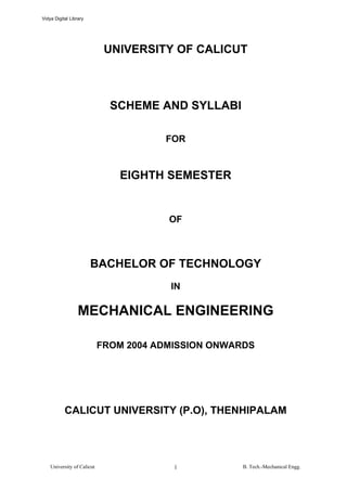 Vidya Digital Library




                             UNIVERSITY OF CALICUT



                              SCHEME AND SYLLABI

                                       FOR


                               EIGHTH SEMESTER


                                        OF



                        BACHELOR OF TECHNOLOGY
                                        IN

                  MECHANICAL ENGINEERING

                            FROM 2004 ADMISSION ONWARDS




           CALICUT UNIVERSITY (P.O), THENHIPALAM




    University of Calicut                1          B. Tech.-Mechanical Engg.
 