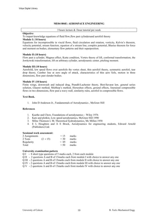 Vidya Digital Library




                                 ME04 804E: AEROSPACE ENGINEERING

                                      3 hours lecture & 1hour tutorial per week
    Objective
    To impart knowledge equations of fluid flow,flow past cylindersand aerofoil theory
    Module I ( 10 hours)
    Equations for incompressible in viscid flows, fluid circulation and rotation, vorticity, Kelvin’s theorem,
    velocity potential, stream function, equation of a stream line, complex potential, Blasius theorem for force
    and moment on bodies, elementary flow patterns and their superposition.

    Module II (10 hours)
    Flow past a cylinder, Magnus effect, Kutta condition, Vortex theory of lift, conformal transformation, the
    Jowkowski transformation, lift on arbitrary cylinder, aerodynamic center, pitching moment.

    Module III (10 hours)
    Aerofoild, low speed flows over aerofoils the vortex sheet, thin aerofoil theory, symmetric aerofoil, tear
    drop theory, Camber line at zero angle of attack, characteristics of thin aero foils, motion in three
    dimensions, flow past slender bodies.

    Module IV (10 hours)
    Finite wings, downwash and induced drag, Prandtl-Lachester theory, Biot-Savarat law, general series
    solution, Glauret method, Multhop’s method, Horseshoe effects, ground effects, lineraised compressible
    flows in two dimensions, flow past a wavy wall, similarity rules, aerofoil in compressible flows.

    Text Book.

         1.   John D Anderson Jr., Fundamentals of Aerodynamics , McGraw Hill

    References

         1.   Kuethe and Chow, Foundations of aerodynamics – Wiley 1976
         2.   Katz and plotkin, Low speed aerodynamics, McGraw Hill 1990
         3.   Milne Thomson L M, Theoretical hydrodynamics, Mc Millen 1958
         4.   E L Houghton and A E Brock, Aerodynamics for engineering students, Edward Arnold
              (Publishers) Ltd.

    Sessional work assessment:
    2 Assignments                      = 15      marks
    2 Tests         (2 × 15)           = 30      marks
    Regularity                         = 05      marks
    Total                              = 50      marks

    University examination pattern
    Q I - 8 short type questions of 5 marks each, 2 from each module
    Q II - 2 questions A and B of 15marks each from module I with choice to answer any one
    Q III - 2 questions A and B of 15marks each from module II with choice to answer any one
    Q IV - 2 questions A and B of 15marks each from module III with choice to answer any one
    Q V - 2 questions A and B of 15marks each from module IV with choice to answer any one




    University of Calicut                                10                           B. Tech.-Mechanical Engg.
 