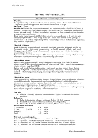 Vidya Digital Library




                                   ME04 804F : FRACTURE MECHANICS

                                        3 hours lecture & 1hour tutorial per week
    Objective
    To impart knowledge on fracture mechanics,crack tip plasticity, Elastic – Plastic Fracture Mechanics
    ,Fatigue crack growth and application of fracture mechanics concept to design
    Module I (12 hours)
    Introduction: Introduction to conventional approach and fracture mechanics – significance of defects in
    materials – brittle fracture experienced in the past – the effect of crack in a components – mechanism of
    fracture and crack growth – Griffith’s energy balance approach – the three modes of cracking – initiation,
    propagation & closure of cracks.
    Linear elastic fracture mechanics (LEFM) : Expressions for stresses and strains in the crack tip region –
    stress intensity factor (SIF) – strain energy release rate – critical stress intensity factor – principle of
    superposition – SIF solutions for practical problems such as wedged loads on cracked surface, edge cracks,
    fully embedded elliptical cracks.

    Module II (13 hours)
    Crack tip plasticity: the shape of plastic zone plastic zone shape and size for Mises yield criterion and
    Tresca yield criterion – Irwin plastic zone correction – the Dugdale approach – effective crack length.
    Energy principle: Griffith’s energy balance approach – energy release rate – criterion for crack growth -
    crack resistance – R curve.
    Dynamics and crack arrest : Crack speed and kinetic energy – dynamic stress intensity and elastic energy
    release rate – dynamic fracture toughness – crack branching – crack arrest.

    Module III (14 hours)
    Elastic – Plastic Fracture Mechanics (EPFM) : Fracture beyond general yield – crack tip opening
    displacement (CTOD) – determination and use of CTOD – critical CTOD – J integral – tearing modulus –
    relation between J integral and CTOD.
    Fatigue crack growth: Fatigue cracking criteria – crack growth and stress intensity factor – factors
    affecting crack growth – variable amplitude service loading – small cracks – fracture resistance of
    materials – effect of temperature, alloying, processing and anisotropy in the fracture resistance of
    materials.

    Module IV (13 hours)
    Application of fracture mechanics concept to design: Means to provide fail safety and damage tolerance –
    required information for fracture mechanics application and collection of available information –
    application to pressure vessel and pipelines – Leak before break criterion – material selection – use of
    fatigue crack growth parameters and its application to design.
    Practical problems: Through cracks emanating from holes – corner cracks at homes – cracks approaching
    holes – fracture toughness of weldments – service failure analysis.

    Text Book
        1. Broek D. Elementary engineering fracture mechanics, Sijthoff & Noordhoff International
             publishers.
    References:
        1. Hellan K, Introduction to fracture mechanics, McGraw Hill Book company
        2. Prashant Kumar, Elements of fracture mechanics, Wheeler publishing
        3. Edwalds H L & Wanhill RJH, Fracture mechanics, Edward Arnold Edition.
    Sessional work assessment:
    2 Assignments                     = 15     marks
    2 Tests           (2 × 15)        = 30     marks
    Regularity                        = 05     marks
    Total                             = 50     marks

    University examination pattern
    Q I - 8 short type questions of 5 marks each, 2 from each module
    Q II - 2 questions A and B of 15marks each from module I with choice to answer any one
    Q III - 2 questions A and B of 15marks each from module II with choice to answer any one
    Q IV - 2 questions A and B of 15marks each from module III with choice to answer any one



    University of Calicut                               11                             B. Tech.-Mechanical Engg.
 