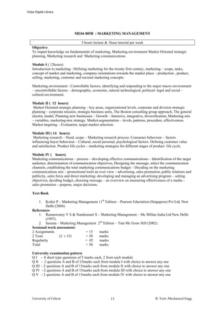 Vidya Digital Library




                                ME04 805B : MARKETING MANAGEMENT

                                    3 hours lecture & 1hour tutorial per week
    Objective
    To impart knowledge on fundamentals of marketing, Marketing environment Market Oriented strategic
    planning, Marketing research and Marketing communications

    Module I ( 12hours)
    Introduction to marketing : Defining marketing for the twenty first century, marketing – scope, tasks,
    concept of market and marketing, company orientations towards the market place – production , product,
    selling, marketing, customer and societal marketing concepts.

    Marketing environment : Controllable factors, identifying and responding to the major macro environment
    – uncontrollable factors – demographic, economic, natural technological, political- legal and social –
    cultural environment.

    Module II ( 12 hours)
     Market Oriented strategic planning – key areas, organizational levels, corporate and division strategic
    planning – corporate mission, strategic business units, The Boston consulting group approach, The general
    electric model, Planning new businesses – Growth – Intensive, integrative, diversification, Marketing mix
    – variables, marketing-mix strategy. Market-segmentation – levels, patterns, procedure, effectiveness.
    Market targeting – Evaluation, target market selection.

    Module III ( 14 hours)
     Marketing research – Need, scope – Marketing research process. Consumer behaviour – factors
    influencing buyer behaviour – Cultural, social personal, psychological factors. Defining customer value
    and satisfaction. Product life cycles – marketing strategies for different stages of product life cycle.

    Module IV ( hours)
    Marketing communications – process – developing effective communications – Identification of the target
    audience, determination of communication objectives, Designing the message, select the communication
    channels, establishing the total marketing communications budget – Deciding on the marketing
    communications mix – promotional tools an over view – advertising, sales promotion, public relations and
    publicity, sales force and direct marketing- developing and managing an advertising program – setting
    objectives, deciding budget, choosing message – an overview on measuring effectiveness of a media –
    sales promotion – purpose, major decisions.

    Text Book

         1.  Kotler P – Marketing Management 11th Edition – Pearson Eductation (Singapore) Pvt Ltd, New
             Delhi (2004)
    References
        1. Ramaswamy V S & Namkumari S – Marketing Management – Mc Millan India Ltd New Delhi
             (1997).
        2. Saxena – Marketing Management 2nd Edition – Tata Mc Graw Hill (2002).
    Sessional work assessment:
    2 Assignments                    = 15    marks
    2 Tests           (2 × 15)       = 30    marks
    Regularity                       = 05    marks
    Total                            = 50    marks

    University examination pattern
    Q I - 8 short type questions of 5 marks each, 2 from each module
    Q II - 2 questions A and B of 15marks each from module I with choice to answer any one
    Q III - 2 questions A and B of 15marks each from module II with choice to answer any one
    Q IV - 2 questions A and B of 15marks each from module III with choice to answer any one
    Q V - 2 questions A and B of 15marks each from module IV with choice to answer any one




    University of Calicut                               13                            B. Tech.-Mechanical Engg.
 