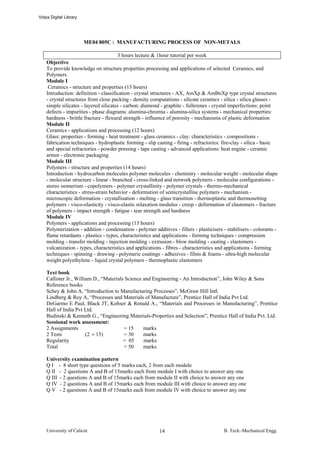 Vidya Digital Library




                        ME04 805C : MANUFACTURING PROCESS OF NON-METALS

                                        3 hours lecture & 1hour tutorial per week
    Objective
    To provide knowledge on structure properties processing and applications of selected Ceramics, and
    Polymers
    Module I
     Ceramics - structure and properties (13 hours)
    Introduction: definition - classification - crystal structures - AX, AmXp & AmBnXp type crystal structures
    - crystal structures from close packing - density computations - silicate ceramics - silica - silica glasses -
    simple silicates - layered silicates - carbon: diamond - graphite - fullerenes - crystal imperfections: point
    defects - impurities - phase diagrams: alumina-chromia - alumina-silica systems - mechanical properties:
    hardness - brittle fracture - flexural strength - influence of porosity - mechanisms of plastic deformation
    Module II
    Ceramics - applications and processing (12 hours)
    Glass: properties - forming - heat treatment - glass ceramics - clay: characteristics - compositions -
    fabrication techniques - hydroplastic forming - slip casting - firing - refractories: fire-clay - silica - basic
    and special refractories - powder pressing - tape casting - advanced applications: heat engine - ceramic
    armor - electronic packaging
    Module III
    Polymers - structure and properties (14 hours)
    Introduction - hydrocarbon molecules polymer molecules - chemistry - molecular weight - molecular shape
    - molecular structure - linear - branched - cross-linked and network polymers - molecular configurations -
    stereo isomerism - copolymers - polymer crystallinity - polymer crystals - thermo-mechanical
    characteristics - stress-strain behavior - deformation of semicrystalline polymers - mechanism -
    microscopic deformation - crystallisation - melting - glass transition - thermoplastic and thermosetting
    polymers - visco-elasticity - visco-elastic relaxation modulus - creep - deformation of elastomers - fracture
    of polymers - impact strength - fatigue - tear strength and hardness
    Module IV
    Polymers - applications and processing (13 hours)
    Polymerization - addition - condensation - polymer additives - fillers - plasticisers - stabilisers - colorants -
    flame retardants - plastics - types, characteristics and applications - forming techniques - compression
    molding - transfer molding - injection molding - extrusion - blow molding - casting - elastomers -
    vulcanization - types, characteristics and applications - fibres - characteristics and applications - forming
    techniques - spinning - drawing - polymeric coatings - adhesives - films & foams - ultra-high molecular
    weight polyethylene - liquid crystal polymers - thermoplastic elastomers

    Text book
    Callister Jr., William D., “Materials Science and Engineering - An Introduction”, John Wiley & Sons
    Reference books
    Schey & John A, “Introduction to Manufacturing Processes”, McGraw Hill Intl.
    Lindberg & Roy A, “Processes and Materials of Manufacture”, Prentice Hall of India Pvt Ltd.
    DeGarmo E Paul, Black JT, Kohser & Ronald A., “Materials and Processes in Manufacturing”, Prentice
    Hall of India Pvt Ltd.
    Budinski & Kenneth G., “Engineering Materials-Properties and Selection”, Prentice Hall of India Pvt. Ltd.
    Sessional work assessment:
    2 Assignments                        = 15     marks
    2 Tests             (2 × 15)         = 30     marks
    Regularity                           = 05     marks
    Total                                = 50     marks

    University examination pattern
    Q I - 8 short type questions of 5 marks each, 2 from each module
    Q II - 2 questions A and B of 15marks each from module I with choice to answer any one
    Q III - 2 questions A and B of 15marks each from module II with choice to answer any one
    Q IV - 2 questions A and B of 15marks each from module III with choice to answer any one
    Q V - 2 questions A and B of 15marks each from module IV with choice to answer any one




    University of Calicut                                  14                             B. Tech.-Mechanical Engg.
 