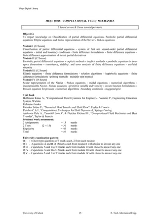 Vidya Digital Library




                            ME04 805D : COMPUTATIONAL FLUID MECHANICS

                                     3 hours lecture & 1hour tutorial per week

    Objective
    To impart knowledge on Classification of partial differential equations, Parabolic partial differential
    equations Elliptic equations and Scalar representation of the Navier - Stokes equations

    Module I (12 hours)
    Classification of partial differential equations - system of first and second-order partial differential
    equations - initial and boundary conditions - finite difference formulations - finite difference equations -
    finite difference approximation of mixed partial derivatives
    Module II (12 hours)
    Parabolic partial differential equations - explicit methods - implicit methods - parabolic equations in two-
    space dimensions - consistency, stability, and error analysis of finite difference equations - artificial
    viscosity
    Module III (12 hours)
    Elliptic equations - finite difference formulations - solution algorithms - hyperbolic equations - finite
    difference formulations -splitting methods - multiple-step method
    Module IV (16 hours)
    Scalar representation of the Navier - Stokes equations - model equations - numerical algorithms -
    incompressible Navier - Stokes equations - primitive variable and vorticity - stream function formulations -
    Poisson equation for pressure - numerical algorithms - boundary conditions - staggered grid

    Text book
    Hoffmann Klaus A., "Computational Fluid Dynamics for Engineers - Volume I”, Engineering Education
    System, Wichita
    Reference books
    Patankar Suhas V., “Numerical Heat Transfer and Fluid Flow”, Taylor & Francis
    Fletcher C.A.J., “Computational Techniques for Fluid Dynamics I, Springer Verlag
    Anderson Dale A., Tannehill John C. & Pletcher Richard H., “Computational Fluid Mechanics and Heat
    Transfer”, Taylor & Francis
    Sessional work assessment:
    2 Assignments                     = 15     marks
    2 Tests           (2 × 15)        = 30     marks
    Regularity                        = 05     marks
    Total                             = 50     marks

    University examination pattern
    Q I - 8 short type questions of 5 marks each, 2 from each module
    Q II - 2 questions A and B of 15marks each from module I with choice to answer any one
    Q III - 2 questions A and B of 15marks each from module II with choice to answer any one
    Q IV - 2 questions A and B of 15marks each from module III with choice to answer any one
    Q V - 2 questions A and B of 15marks each from module IV with choice to answer any one




    University of Calicut                               15                            B. Tech.-Mechanical Engg.
 