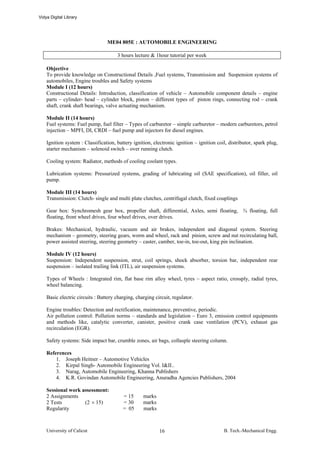 Vidya Digital Library




                                 ME04 805E : AUTOMOBILE ENGINEERING

                                      3 hours lecture & 1hour tutorial per week

    Objective
    To provide knowledge on Constructional Details ,Fuel systems, Transmission and Suspension systems of
    automobiles, Engine troubles and Safety systems
    Module I (12 hours)
    Constructional Details: Introduction, classification of vehicle – Automobile component details – engine
    parts – cylinder- head – cylinder block, piston – different types of piston rings, connecting rod – crank
    shaft, crank shaft bearings, valve actuating mechanism.

    Module II (14 hours)
    Fuel systems: Fuel pump, fuel filter – Types of carburetor – simple carburetor – modern carburetors, petrol
    injection – MPFI, DI, CRDI – fuel pump and injectors for diesel engines.

    Ignition system : Classification, battery ignition, electronic ignition – ignition coil, distributor, spark plug,
    starter mechanism – solenoid switch – over running clutch.

    Cooling system: Radiator, methods of cooling coolant types.

    Lubrication systems: Pressurized systems, grading of lubricating oil (SAE specification), oil filler, oil
    pump.

    Module III (14 hours)
    Transmission: Clutch- single and multi plate clutches, centrifugal clutch, fixed couplings

    Gear box: Synchromesh gear box, propeller shaft, differential, Axles, semi floating, ¾ floating, full
    floating, front wheel drives, four wheel drives, over drives.

    Brakes: Mechanical, hydraulic, vacuum and air brakes, independent and diagonal system. Steering
    mechanism – geometry, steering gears, worm and wheel, rack and pinion, screw and nut recirculating ball,
    power assisted steering, steering geometry – caster, camber, toe-in, toe-out, king pin inclination.

    Module IV (12 hours)
    Suspension: Independent suspension, strut, coil springs, shock absorber, torsion bar, independent rear
    suspension – isolated trailing link (ITL), air suspension systems.

    Types of Wheels : Integrated rim, flat base rim alloy wheel, tyres – aspect ratio, crossply, radial tyres,
    wheel balancing.

    Basic electric circuits : Battery charging, charging circuit, regulator.

    Engine troubles: Detection and rectification, maintenance, preventive, periodic.
    Air pollution control: Pollution norms – standards and legislation – Euro 3, emission control equipments
    and methods like, catalytic converter, canister, positive crank case ventilation (PCV), exhaust gas
    recirculation (EGR).

    Safety systems: Side impact bar, crumble zones, air bags, collasple steering column.

    References
        1. Joseph Heitner – Automotive Vehicles
        2. Kirpal Singh- Automobile Engineering Vol. I&II..
        3. Narag, Automobile Engineering, Khanna Publishers
        4. K.R. Govindan Automobile Engineering, Anuradha Agencies Publishers, 2004

    Sessional work assessment:
    2 Assignments                        = 15      marks
    2 Tests         (2 × 15)             = 30      marks
    Regularity                           = 05      marks



    University of Calicut                                  16                             B. Tech.-Mechanical Engg.
 
