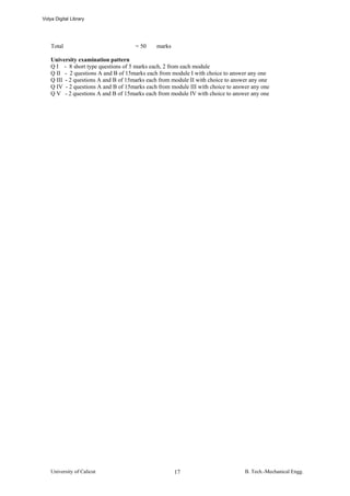 Vidya Digital Library




    Total                             = 50    marks

    University examination pattern
    Q I - 8 short type questions of 5 marks each, 2 from each module
    Q II - 2 questions A and B of 15marks each from module I with choice to answer any one
    Q III - 2 questions A and B of 15marks each from module II with choice to answer any one
    Q IV - 2 questions A and B of 15marks each from module III with choice to answer any one
    Q V - 2 questions A and B of 15marks each from module IV with choice to answer any one




    University of Calicut                             17                          B. Tech.-Mechanical Engg.
 