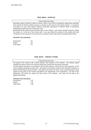 Vidya Digital Library




                                          ME04 806(P) : SEMINAR

                                               3 hours lecture per week
    Individual students should be asked to choose a topic in any field of mechanical engineering, preferably
    from outside the B.Tech syllabus and give a seminar on that topic for about thirty minutes - a committee
    consisting of at least three faculty members (preferably specialised in different fields of mechanical
    engineering) should assess the 3 hours per week
    presentation of the seminars and award the marks to the students - each student should be asked to submit
    two copies of a write up of his seminar talk - one copy should be returned to the student after duly
    certifying it by the chairman of the assessment committee and the other kept in the departmental library

    Sessional work assessment

    Presentation              = 30
    Report                    = 20
    Total marks               = 50




                                      ME04 807(P) : PROJECT WORK

                                             7 hours lecture per week
    The project work started in the seventh semester will continue in this semester - the students should
    complete the project work in this semester and present it before the assessment committee
    The assessment committee as constituted in the seventh semester, will assess the various projects, fix the
    relative grading and group average marks - the guides will award the marks for the individual students in a
    project maintaining the group average - each group will submit the copies of the completed project report
    signed by the guide (in the format prescribed by the department) to the department - the head of the
    department will certify the copies and return them to the students - one copy will be kept in the
    departmental library

    Sessional work assessment
    Presentation            = 60
    Report                  = 40
    Total marks             = 100




    University of Calicut                               19                            B. Tech.-Mechanical Engg.
 