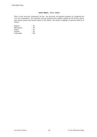 Vidya Digital Library




                                        ME04 808(P) : VIVA VOCE

    There is only university examination for this - the university will appoint examiners for conducting the
    viva voce examination - the examiners will ask questions from subjects studied for the B.Tech. course,
    mini project, project and seminar reports of the student The relative weightage of questions shall be as
    follows.

    Subjects                  : 30
    Mini project              : 20
    Project                   : 30
    Seminar                   : 20
    Total marks               : 100




    University of Calicut                             20                           B. Tech.-Mechanical Engg.
 