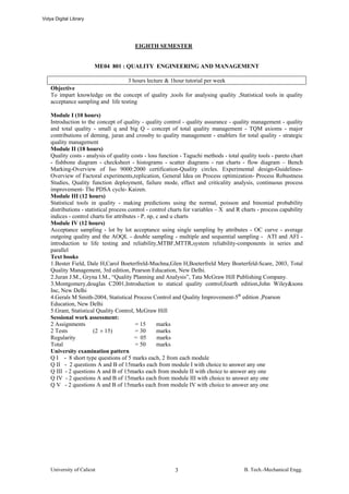 Vidya Digital Library




                                         EIGHTH SEMESTER


                        ME04 801 : QUALITY ENGINEERING AND MANAGEMENT

                                    3 hours lecture & 1hour tutorial per week
    Objective
    To impart knowledge on the concept of quality ,tools for analysing quality ,Statistical tools in quality
    acceptance sampling and life testing

    Module I (10 hours)
    Introduction to the concept of quality - quality control - quality assurance - quality management - quality
    and total quality - small q and big Q - concept of total quality management - TQM axioms - major
    contributions of deming, juran and crossby to quality management - enablers for total quality - strategic
    quality management
    Module II (18 hours)
    Quality costs - analysis of quality costs - loss function - Taguchi methods - total quality tools - pareto chart
    - fishbone diagram - checksheet - histograms - scatter diagrams - run charts - flow diagram – Bench
    Marking-Overview of Iso 9000:2000 certification-Quality circles. Experimental design-Guidelines-
    Overview of Factoral experiments,replication, General Idea on Process optimization- Process Robustness
    Studies, Quality function deployment, failure mode, effect and criticality analysis, continuous process
    improvement- The PDSA cycle- Kaizen.
    Module III (12 hours)
    Statistical tools in quality - making predictions using the normal, poisson and binomial probability
    distributions - statistical process control - control charts for variables – X and R charts - process capability
    indices - control charts for attributes - P, np, c and u charts
    Module IV (12 hours)
    Acceptance sampling - lot by lot acceptance using single sampling by attributes - OC curve - average
    outgoing quality and the AOQL - double sampling - multiple and sequential sampling - ATI and AFI -
    introduction to life testing and reliability,MTBF,MTTR,system reliability-components in series and
    parallel
    Text books
    1.Bester Field, Dale H,Carol Boeterfreld-Muchna,Glen H,Boeterfreld Mery Boeterfeld-Scare, 2003, Total
    Quality Management, 3rd edition, Pearson Education, New Delhi.
    2.Juran J.M., Gryna I.M., “Quality Planning and Analysis”, Tata McGraw Hill Publishing Company.
    3.Montgomery,douglas C2001,Introduction to statical quality control,fourth edition,John Wiley&sons
    Inc, New Delhi
    4.Gerals M Smith-2004, Statistical Process Control and Quality Improvement-5th edition ,Pearson
    Education, New Delhi
    5.Grant, Statistical Quality Control, McGraw Hill
    Sessional work assessment:
    2 Assignments                          = 15      marks
    2 Tests             (2 × 15)           = 30      marks
    Regularity                            = 05       marks
    Total                                  = 50      marks
    University examination pattern
    Q I - 8 short type questions of 5 marks each, 2 from each module
    Q II - 2 questions A and B of 15marks each from module I with choice to answer any one
    Q III - 2 questions A and B of 15marks each from module II with choice to answer any one
    Q IV - 2 questions A and B of 15marks each from module III with choice to answer any one
    Q V - 2 questions A and B of 15marks each from module IV with choice to answer any one




    University of Calicut                                  3                              B. Tech.-Mechanical Engg.
 