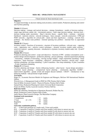 Vidya Digital Library




                               ME04 802 : OPERATIONS MANAGEMENT

                                  3 hours lecture & 1hour tutorial per week
    Objective
    To impart knowledge on decision making tools,inventory control models, Production planning and control
    and Facilities planning

    Module I (14 hours)
    Decision making - strategic and tactical decisions - strategy formulation - models of decision making -
    single stage decisions sunder risk - incremental analysis - multi stage decision making - decision trees -
    decision making under uncertainty - Baye’s decision theory - equally likely - minimax - maximum
    likelihood - maximin criterion - network techniques - basic concepts - network construction - CPM and
    PERT networks - algorithm for critical path - slacks and their significance - crashing - network flow
    problems - the shortest route problem - minimal spanning tree problem - maximal flow in capacitated
    network
    Module II (12 hours)
    Inventory control - functions of inventories - structure of inventory problems - relevant costs - opposing
    costs - opportunity cost - selective control techniques - dynamic inventory models under certainty -
    sensitivity analysis - quantity discounts - introduction to dynamic inventory models under risk - Q and P
    system design
    Module III (14 hours)
    Production planning and control - scope and objectives - functions of PPC - product consumption cycle -
    product design and development - production planning - process planning - material requirement planning
    - forecasting - methods of forecasting - moving average method - single exponential smoothing - linear
    regression - linear forecaster - scheduling - objectives - performance measures - priority rules - single
    machine scheduling - job shop scheduling - 2 jobs N machines - flow shop scheduling - N jobs 2 machines
    - N jobs 3 machines scheduling
    Module IV (12 hours)
    Facilities planning and design - factors influencing location - plant layout - layout design procedures -
    systematic layout planning - computerised layout planning - construction algorithm ALDEP -
    improvement algorithm - greedy switch and steepest descent methods - CRAFT - introduction to line
    balancing methods - rank positional weight method
    Text books
    Riggs J.L., Economic Decision Models for Engineers and Managers, McGraw Hill International Students
    Edition
    Weist & Levy, A Management Guide to PERT & CPM, Prentice Hall of India
    Starr & Miller, Inventory Control - Theory & Practice, Prentice Hall of India
    Samuel Eilon, Production Planning & Control, Universal Book Corporation
    Francis & White, Facility Layout & Location, Prentice Hall Inc.
    Reference books
    Hillier & Lieberman, Introduction to Operations Research, Holden Day Inc.
    Biegel, Production Control, Prentice Hall of India
    James Moore, Plant Layout & Design, The Macmillan Company
    Sessional work assessment:
    2 Assignments                        = 15      marks
    2 Tests            (2 × 15)          = 30      marks
    Regularity                           = 05      marks
    Total                                = 50      marks
    University examination pattern
    Q I - 8 short type questions of 5 marks each, 2 from each module
    Q II - 2 questions A and B of 15marks each from module I with choice to answer any one
    Q III - 2 questions A and B of 15marks each from module II with choice to answer any one
    Q IV - 2 questions A and B of 15marks each from module III with choice to answer any one
    Q V - 2 questions A and B of 15marks each from module IV with choice to answer any one




    University of Calicut                               4                            B. Tech.-Mechanical Engg.
 