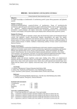 Vidya Digital Library




                            ME04 803 : MECHATRONICS AND MACHINE CONTROLS

                                3 hours lecture & 1hour tutorial per week
    Objective
    To impart knowledge on fundamentals of mechatronics,control system theory,pneumatic and hydraulic
    systems

    Module I (15 hours)
    Introduction-Multidisciplinary scenario-Evolution of mechatronics- Scope of mechatronics-the
    mechatronics approach-sensors and transducers-signal conditioning-elements used in signal conditiomng-
    the    operation    amplifiers-comparators-amplifiefs-errors-protecting       circuits-signal   filtering-Data
    presentation systems-analogue and digital meters-chart recorders-galvanometric and potentiometric
    recorders-visual display Units-printers-liquid crystal displays-alarm indicators-data acquisition systems

    Module II (12 hours)
    Control systems- principles of automatic control- open and closed loop system servomechaiasms-process
    controls and regulators- transfer function-block diagram representation and signal flow graphs-
    mathematical modeling of mechanical and electrical systems- transfer function of simple systems- time
    domain analysis of control systems- steady state response-steady state error-error coefficients-stability of
    control systems-concept of stability -methods of determining stability of linear control systems-Routh
    Hurwitz Criterion.

    Module 111(15 hours)
    Actuators-linearactuators-construction-cylinderdynamics-seals-rotary actuators-constructional details-
    application of actuators- speed control- actuator synchronizing -regeneration-counterbalance and dynamic
    braking- pilot operated check valves- process control pneumatics-. signals and standards- the flapper
    nozzle- volume boooster- the air relay and force balance principle-pneumatic controllers- flow control
    valves-actuators- valve positioners- converters- I-P converters-sequencing application-principles of fluid
    logic control-Coanda effect-basic fluidic devices-bistable flip flop-or/nor gates-exclusive or
    -Module IV (12 hours)
    Hydraulic pumps and pressure regulation- pump types- loading valves- filters- air compressors-air
    treatmeat and pressure regulation-control valves-graphic symbols-types of control valves-poppet valves-
    spool valves- rotary valves- pilot operated valves- check valves- pilot operated and restriction type valve-
    shuttle and fast exhaust valves- sequence valves-time delay valves- servo valves modular and cartridge
    valves.

        Text books
    1. W Bolton; 'Mechatronics'; Pearson Education third Edition 2004
    2. Andrew Paar; 'Hydraulics and Pneumatics' ;Jaico Publishing house Mumbai
    3. Kuo; 'Automatic Control Systems'; Asian Student Edition; Printice Hall of India

         Reference
         1 -Nitaigour Premehand Mahalik, Mechatronics, Tata Mc Graw Hill Publishers;New Delhi
         2. Anthony Esposito; 'fluid power'; Pearson Education


    Sessional work assessment:
    2 Assignments                       = 15      marks
    2 Tests         (2 × 15)            = 30      marks
    Regularity                          = 05      marks
    Total                               = 50      marks

    University examination pattern
    Q I - 8 short type questions of 5 marks each, 2 from each module
    Q II - 2 questions A and B of 15marks each from module I with choice to answer any one
    Q III - 2 questions A and B of 15marks each from module II with choice to answer any one
    Q IV - 2 questions A and B of 15marks each from module III with choice to answer any one
    Q V - 2 questions A and B of 15marks each from module IV with choice to answer any one



    University of Calicut                                 5                             B. Tech.-Mechanical Engg.
 