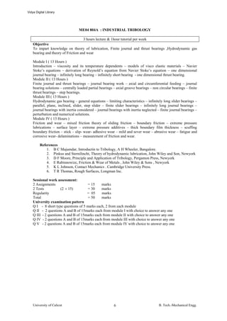 Vidya Digital Library




                                  ME04 804A : INDUSTRIAL TRIBOLOGY

                                     3 hours lecture & 1hour tutorial per week
    Objective
    To impart knowledge on theory of lubrication, Finite journal and thrust bearings ,Hydrodynamic gas
    bearing and theory of Friction and wear

    Module I ( 13 Hours )
    Introduction – viscosity and its temperature dependents – models of visco elastic materials – Navier
    Stoke’s equations – derivation of Reynold’s equation from Navier Stoke’s equation – one dimensional
    journal bearing – infinitely long bearing – infinitely short bearing - one dimensional thrust bearing.
    Module II ( 13 Hours )
    Finite journal and thrust bearings – journal bearing work – axial and circumferential feeding – journal
    bearing solutions – centrally loaded partial bearings – axial groove bearings – non circular bearings – finite
    thrust bearings – step bearings.
    Module III ( 13 Hours )
    Hydrodynamic gas bearing – general equations – limiting characteristics – infinitely long slider bearings –
    parallel, plane, inclined, slider, step slider – finite slider bearings – infinitely long journal bearings –
    journal bearings with inertia considered – journal bearings with inertia neglected – finite journal bearings –
    perturbation and numerical solutions.
    Module IV ( 13 Hours )
    Friction and wear – mixed friction theory of sliding friction – boundary friction – extreme pressure
    lubrications – surface layer – extreme pressure additives – thick boundary film thickness – scuffing
    boundary friction – stick – slip- wear- adhesive wear – mild and sever wear – abrasive wear – fatigue and
    corrosive wear- delaminations – measurement of friction and wear.

         References
             1. B C Majumdar, Introductin to Tribology, A H Wheeler, Bangalore.
             2. Pinkus and Sternilincht, Theory of hydrodynamic lubrication, John Wiley and Son, Newyork
             3. D F Moore, Principle and Application of Tribology, Pergamon Press, Newyork
             4. E Rabinnowizc, Friction & Wear of Metals , John Wiley & Sons , Newyork
             5. K L Johnson, Contact Mechanics . Cambridge University Press.
             6. T R Thomas, Rough Surfaces, Longman Inc.

    Sessional work assessment:
    2 Assignments                      = 15    marks
    2 Tests           (2 × 15)         = 30    marks
    Regularity                        = 05     marks
    Total                              = 50    marks
    University examination pattern
    Q I - 8 short type questions of 5 marks each, 2 from each module
    Q II - 2 questions A and B of 15marks each from module I with choice to answer any one
    Q III - 2 questions A and B of 15marks each from module II with choice to answer any one
    Q IV - 2 questions A and B of 15marks each from module III with choice to answer any one
    Q V - 2 questions A and B of 15marks each from module IV with choice to answer any one




    University of Calicut                                 6                             B. Tech.-Mechanical Engg.
 