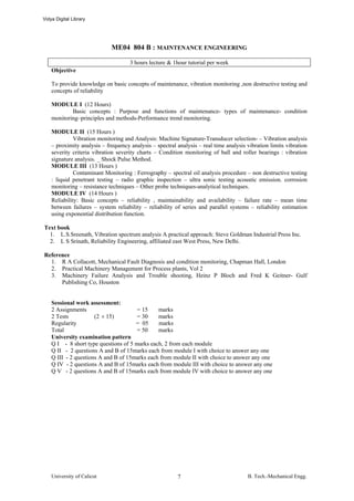 Vidya Digital Library




                             ME04 804 B : MAINTENANCE ENGINEERING

                                     3 hours lecture & 1hour tutorial per week
    Objective

    To provide knowledge on basic concepts of maintenance, vibration monitoring ,non destructive testing and
    concepts of reliability

    MODULE I (12 Hours)
            Basic concepts : Purpose and functions of maintenance- types of maintenance- condition
    monitoring–principles and methods-Performance trend monitoring.

    MODULE II (15 Hours )
              Vibration monitoring and Analysis: Machine Signature-Transducer selection- – Vibration analysis
    – proximity analysis – frequency analysis – spectral analysis – real time analysis vibration limits vibration
    severity criteria vibration severity charts – Condition monitoring of ball and roller bearings : vibration
    signature analysis. _ Shock Pulse Method.
    MODULE III (13 Hours )
              Contaminant Monitoring : Ferrography – spectral oil analysis procedure – non destructive testing
    : liquid penetrant testing – radio graphic inspection – ultra sonic testing acoustic emission. corrosion
    monitoring – resistance techniques – Other probe techniques-analytical techniques.
    MODULE IV (14 Hours )
    Reliability: Basic concepts – reliability , maintainability and availability – failure rate – mean time
    between failures – system reliability – reliability of series and parallel systems – reliability estimation
    using exponential distribution function.

Text book
  1. L.S.Sreenath, Vibration spectrum analysis A practical approach: Steve Goldman Industrial Press Inc.
  2. L S Srinath, Reliability Engineering, affiliated east West Press, New Delhi.

Reference
  1. R A Collacott, Mechanical Fault Diagnosis and condition monitoring, Chapman Hall, London
  2. Practical Machinery Management for Process plants, Vol 2
  3. Machinery Failure Analysis and Trouble shooting, Heinz P Bloch and Fred K Geitner- Gulf
      Publishing Co, Houston


    Sessional work assessment:
    2 Assignments                      = 15    marks
    2 Tests           (2 × 15)         = 30    marks
    Regularity                        = 05     marks
    Total                              = 50    marks
    University examination pattern
    Q I - 8 short type questions of 5 marks each, 2 from each module
    Q II - 2 questions A and B of 15marks each from module I with choice to answer any one
    Q III - 2 questions A and B of 15marks each from module II with choice to answer any one
    Q IV - 2 questions A and B of 15marks each from module III with choice to answer any one
    Q V - 2 questions A and B of 15marks each from module IV with choice to answer any one




    University of Calicut                                7                             B. Tech.-Mechanical Engg.
 