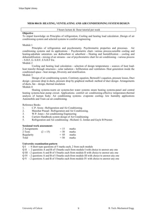 Vidya Digital Library




         ME04 804 D: HEATING, VENTILATING AND AIR CONDITIONING SYSTEM DESIGN

                                    3 hours lecture & 1hour tutorial per week
    Objective
    To impart knowledge on Principles of refrigeration, Cooling and heating load calculation ,Design of air
    conditioning system and selected systems in comfort engineering

    Module 1
              Principles of refrigeration and psychrometry. Psychrometric properties and processes. Air
    conditioning systems and its applications – Psychrometric chart- various process-sensible cooling and
    heating-adeabate saturation- use &absorbent or adsorbent - Heating and humidification - cooling and
    dehumidification - mixing of air streams - use of psychrometric chart for air conditioning - various process
    - S.H.F, G..S.H.F, E.S.H.F Etc.
    Module 2
              Cooling and heating load calculation - selection of design temperatures - sources of heat load-
    heat transfer through structures - solar radiation - Infilteration and ventilation- Heat generation inside the
    conditioned space - heat storage, Diversity and stratification.
    Module 3
              Design of air conditioning system. Continuty equation, Bernoulli’s equation, pressure losses, Duct
    design - pressure drop in ducts, pressure drop by graphical method- method of duct design- Arrangements
    of ducts, fan – design, thermal insulation
    Module 4
              Heating systems-warm air systems-hot water systems steam heating systems-panel and central
    heating systems-heat pump circuit. Applications- comfort air conditioning-effective temperature-thermal
    analysis of human body- Air conditioning systems- evaporate cooling- low humidity applications
    Automobile and Train car air conditioning.

    Reference Books
    1.      C.P. Arora - Refrigeration and Air Conditioning.
    2.      Manohar Prasad - Refrigeration and Air Conditioning.
    3.      W.P. Jones - Air conditioning Engineering
    4.      Carriers Handbook system design of Air Conditioning
    5.      Refrigeration and Air conditioning - Richard. G. Jordan and Gayle B Priester.

    Sessional work assessment:
    2 Assignments                       = 15      marks
    2 Tests         (2 × 15)            = 30      marks
    Regularity                          = 05      marks
    Total                               = 50      marks

    University examination pattern
    Q I - 8 short type questions of 5 marks each, 2 from each module
    Q II - 2 questions A and B of 15marks each from module I with choice to answer any one
    Q III - 2 questions A and B of 15marks each from module II with choice to answer any one
    Q IV - 2 questions A and B of 15marks each from module III with choice to answer any one
    Q V - 2 questions A and B of 15marks each from module IV with choice to answer any one




    University of Calicut                                 9                             B. Tech.-Mechanical Engg.
 
