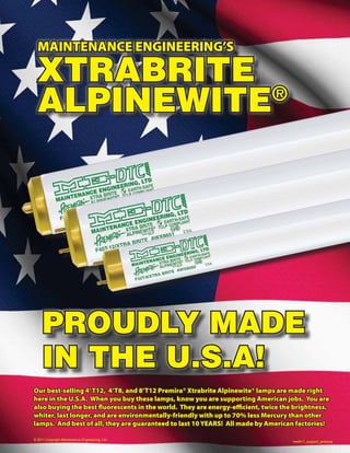 MAINTENANCE ENGINEERING’S

  XTRABRITE
  ALPINEWITE®




     PROUDLY MADE
     IN THE U.S.A!
Our best-selling 4’ T12, 4’T8, and 8’T12 Premira® Xtrabrite Alpinewite® lamps are made right
here in the U.S.A. When you buy these lamps, know you are supporting American jobs. You are
also buying the best fluorescents in the world. They are energy-efficient, twice the brightness,
whiter, last longer, and are environmentally-friendly with up to 70% less Mercury than other
lamps. And best of all, they are guaranteed to last 10 YEARS! All made by American factories!

© 2011 Copyright Maintenance Engineering, Ltd.
                                                                                    me9011_support_america
 