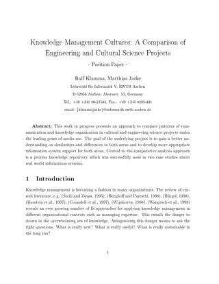 Knowledge Management Cultures: A Comparison of
      Engineering and Cultural Science Projects
                                   - Position Paper -
                            Ralf Klamma, Matthias Jarke
                         Lehrstuhl fur Informatik V, RWTH Aachen
                           D-52056 Aachen, Ahornstr. 55, Germany
                     Tel.: +49 +241 80-21534, Fax.: +49 +241 8888-321
                     email: fklammajjarkeg@informatik.rwth-aachen.de


   Abstract: This work in progress presents an approach to compare patterns of com-
munication and knowledge organization in cultural and engineering science projects under
the leading point of media use. The goal of the underlying project is to gain a better un-
derstanding on similarities and di erences in both areas and to develop more appropriate
information system support for both areas. Central to the comparative analysis approach
is a process knowledge repository which was successfully used in two case studies about
real world information systems.

1 Introduction
Knowledge management is becoming a fashion in many organizations. The review of cur-
rent literature, e.g. (Stein and Zwass, 1995), (Borgho and Pareschi, 1998), (Burgel, 1998),
(Burstein et al., 1997), (Croasdell et al., 1997), (Wijnhoven, 1998), (Wargitsch et al., 1998)
reveals an ever growing number of IS approaches for applying knowledge management in
di erent organizational contexts such as managing expertise. This entails the danger to
drown in the overwhelming sea of knowledge. Antagonizing this danger means to ask the
right questions. What is really new? What is really useful? What is really sustainable in
the long run?


                                              1
 