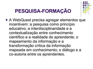 PESQUISA-FORMAÇÃO A WebQuest precisa agregar elementos que incentivem: a pesquisa como princípio educativo; a interdisciplinaridade e a contextualização entre conhecimento científico e a realidade do aprendente; o mapeamento da informação e a transformação crítica da informação mapeada em conhecimento; o diálogo e a co-autoria entre os aprendentes. 