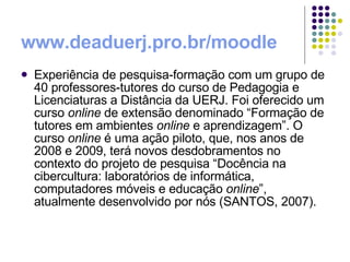 www.deaduerj.pro.br/moodle   Experiência de pesquisa-formação com um grupo de 40 professores-tutores do curso de Pedagogia e Licenciaturas a Distância da UERJ. Foi oferecido um curso  online  de extensão denominado “Formação de tutores em ambientes  online  e aprendizagem”. O curso  online  é uma ação piloto, que, nos anos de 2008 e 2009, terá novos desdobramentos no contexto do projeto de pesquisa “Docência na cibercultura: laboratórios de informática, computadores móveis e educação  online ”, atualmente desenvolvido por nós (SANTOS, 2007).  