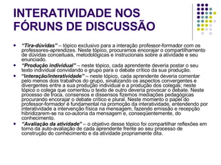 INTERATIVIDADE NOS FÓRUNS DE DISCUSSÃO “ Tira-dúvidas”   – tópico exclusivo para a interação professor-formador com os professores-aprendizes. Neste tópico, procuramos encorajar o compartilhamento de dúvidas conceituais, metodológicas e instrucionais sobre a atividade e seu enunciado. “ Produção individual”  – neste tópico, cada aprendente deveria postar o seu texto individual convidando o grupo para o debate crítico da sua produção. “ I nteração/interatividade”  – neste tópico, cada aprendente deveria comentar pelo menos dois trabalhos do grupo, sinalizando os aspectos convergentes e divergentes entre a sua produção individual e a produção dos colegas; neste tópico o colega que comentou o texto de outro deveria provocar o debate. Neste processo de troca, consensos e dissensos fizemos mediações pedagógicas procurando encorajar o debate crítico e plural. Neste momento o papel do professor-formador é fundamental na promoção da interatividade, entendendo por interatividade a intervenção física na mensagem, fazendo emissão e recepção hibridizarem-se na co-autoria da mensagem e, conseqüentemente, do conhecimento. “ Avaliação da atividade”  – o objetivo desse tópico foi compartilhar reflexões em torno da auto-avaliação de cada aprendente frente ao seu processo de construção do conhecimento e da atividade propriamente dita. 
