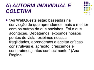 A)  AUTORIA INDIVIDUAL E COLETIVA “ As WebQuests estão baseadas na convicção de que aprendemos mais e melhor com os outros do que sozinhos. Foi o que aconteceu. Debatemos, expomos nossos pontos de vista, exibimos nossas fragilidades, aprendemos a aceitar críticas construtivas e, acredito, crescemos e construímos juntos conhecimento.” (Ana Regina  