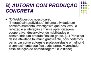 B)  AUTORIA COM PRODUÇÃO CONCRETA   “ O WebQuest do nosso curso “interação/interatividade” foi uma atividade em primeiro momento investigativa que nos levou à reflexão e à interação em uma aprendizagem cooperativa, desenvolvendo habilidades e construindo um produto final do grupo. (...) Participar dessa atividade foi muito gratificante, pois podemos participar como autores e protagonistas e o melhor é o conhecimento que fica após termos vivenciado essa situação de aprendizagem.” (Cristiane)  