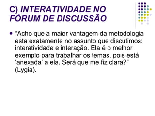 C)  INTERATIVIDADE NO FÓRUM DE DISCUSSÃO “Acho que a maior vantagem da metodologia esta exatamente no assunto que discutimos: interatividade e interação. Ela é o melhor exemplo para trabalhar os temas, pois está ‘anexada’ a ela. Será que me fiz clara?” (Lygia).  