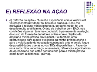 E)  REFLEXÃO NA AÇÃO   e)  reflexão na ação  – “A minha experiência com a WebQuest “interação/interatividade” foi bastante profícua. Senti-me motivada a realizar várias leituras e, de certo modo, foi um desafio muito gratificante. O fato de trabalhar com EAD, nas condições vigentes, tem me conduzido à permanente avaliação do curso de formação de tutores  online  com o objetivo de ampliar a minha prática profissional. Foi também uma oportunidade para a auto-avaliação da minha prática  online  e para a valorização da educação continuada ante o amplo leque de possibilidades que as novas TICs disponibilizam. Fazendo uma autocrítica, reconheço, atualmente, diferenças significativas de aprendizado que estão contribuindo para a minha prática como tutora a distância.” (Silvia).  