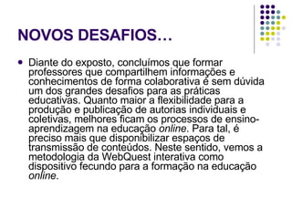 NOVOS DESAFIOS… Diante do exposto, concluímos que formar professores que compartilhem informações e conhecimentos de forma colaborativa é sem dúvida um dos grandes desafios para as práticas educativas. Quanto maior a flexibilidade para a produção e publicação de autorias individuais e coletivas, melhores ficam os processos de ensino-aprendizagem na educação  online . Para tal, é preciso mais que disponibilizar espaços de transmissão de conteúdos. Neste sentido, vemos a metodologia da WebQuest interativa como dispositivo fecundo para a formação na educação  online .  