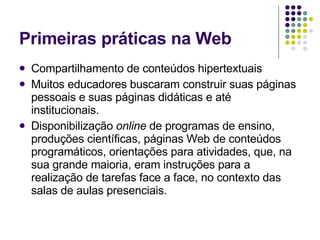 Primeiras práticas na Web Compartilhamento de conteúdos hipertextuais  Muitos educadores buscaram construir suas páginas pessoais e suas páginas didáticas e até institucionais.  Disponibilização  online  de programas de ensino, produções científicas, páginas Web de conteúdos programáticos, orientações para atividades, que, na sua grande maioria, eram instruções para a realização de tarefas face a face, no contexto das salas de aulas presenciais.  