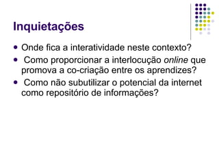 Inquietações Onde fica a interatividade neste contexto? Como proporcionar a interlocução  online  que promova a co-criação entre os aprendizes? Como não subutilizar o potencial da internet como repositório de informações?  