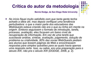 Crítica do autor da metodologia Bernie Dodge, da San Diego State University   No início fiquei muito satisfeito com   que tanta gente tenha achado a idéia útil, mas depois verifiquei uma tendência perturbadora: o que a maior parte dos educadores das WebQuests estava criando não era o que eu tinha em mente na origem. Embora seguissem o formato de introdução, tarefa, processo, avaliação, eles focavam um baixo nível de recuperação de informação. Em vez de uma tarefa que suscitasse análise, síntese, avaliação, julgamento, solução de problema ou criatividade, 80% das novas WebQuests pediam aos alunos que lessem páginas da Web e encontrassem respostas para simples questões para as quais havia apenas uma resposta certa. Isso, eu sabia, era uma preparação para o século XIX, não pra o século XXI (DODGE, 2006, p. 2). 