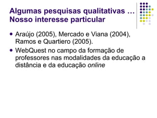 Algumas pesquisas qualitativas …Nosso interesse particular Araújo (2005), Mercado e Viana (2004), Ramos e Quartiero (2005).  WebQuest no campo da formação de professores nas modalidades da educação a distância e da educação  online   