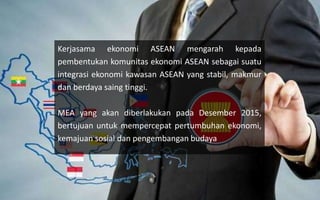 Kerjasama ekonomi ASEAN mengarah kepada
pembentukan komunitas ekonomi ASEAN sebagai suatu
integrasi ekonomi kawasan ASEAN yang stabil, makmur
dan berdaya saing tinggi.
MEA yang akan diberlakukan pada Desember 2015,
bertujuan untuk mempercepat pertumbuhan ekonomi,
kemajuan sosial dan pengembangan budaya
 